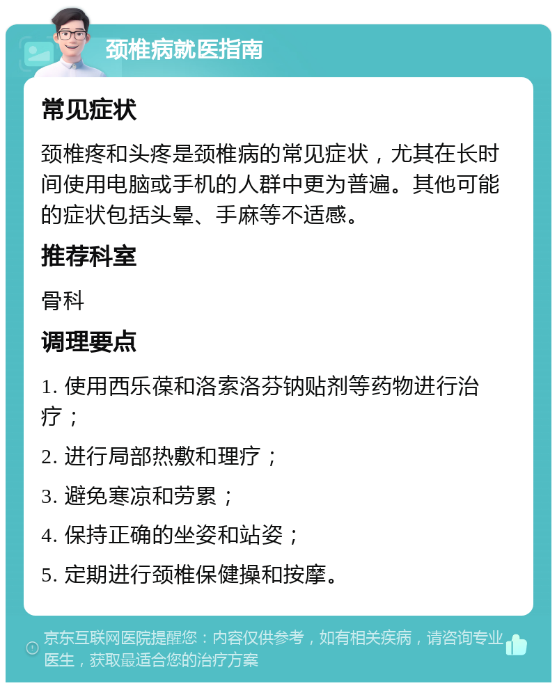 颈椎病就医指南 常见症状 颈椎疼和头疼是颈椎病的常见症状，尤其在长时间使用电脑或手机的人群中更为普遍。其他可能的症状包括头晕、手麻等不适感。 推荐科室 骨科 调理要点 1. 使用西乐葆和洛索洛芬钠贴剂等药物进行治疗； 2. 进行局部热敷和理疗； 3. 避免寒凉和劳累； 4. 保持正确的坐姿和站姿； 5. 定期进行颈椎保健操和按摩。