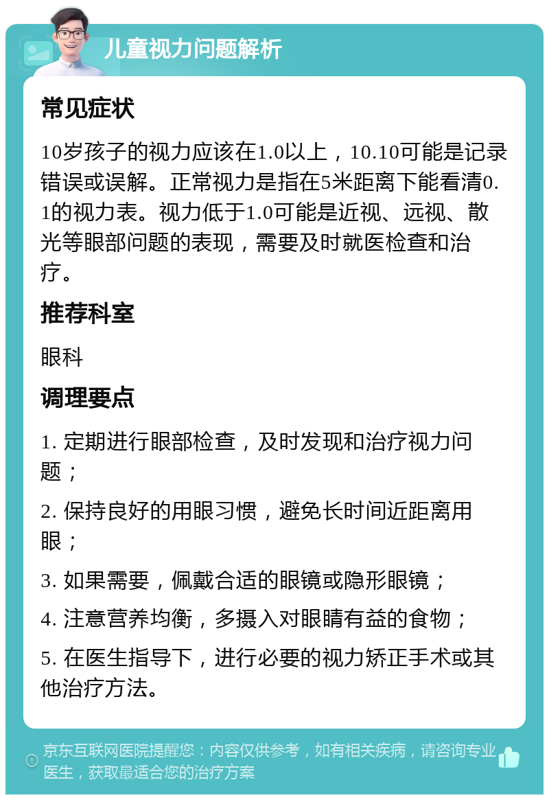 儿童视力问题解析 常见症状 10岁孩子的视力应该在1.0以上，10.10可能是记录错误或误解。正常视力是指在5米距离下能看清0.1的视力表。视力低于1.0可能是近视、远视、散光等眼部问题的表现，需要及时就医检查和治疗。 推荐科室 眼科 调理要点 1. 定期进行眼部检查，及时发现和治疗视力问题； 2. 保持良好的用眼习惯，避免长时间近距离用眼； 3. 如果需要，佩戴合适的眼镜或隐形眼镜； 4. 注意营养均衡，多摄入对眼睛有益的食物； 5. 在医生指导下，进行必要的视力矫正手术或其他治疗方法。