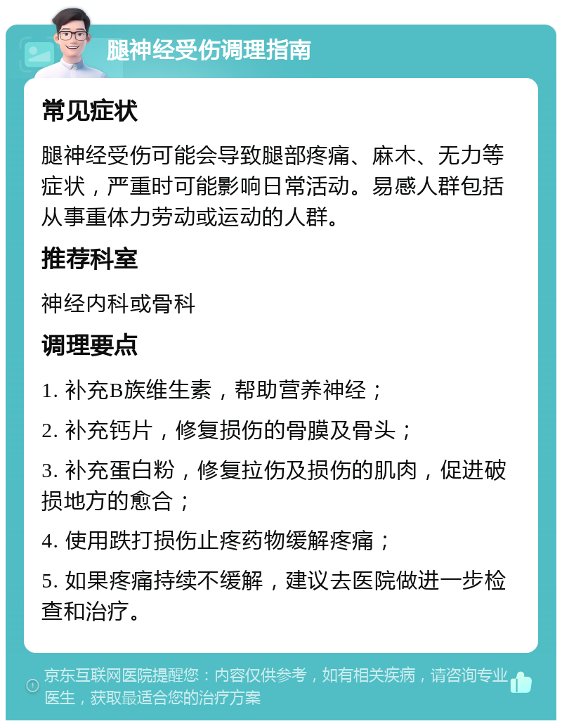 腿神经受伤调理指南 常见症状 腿神经受伤可能会导致腿部疼痛、麻木、无力等症状，严重时可能影响日常活动。易感人群包括从事重体力劳动或运动的人群。 推荐科室 神经内科或骨科 调理要点 1. 补充B族维生素，帮助营养神经； 2. 补充钙片，修复损伤的骨膜及骨头； 3. 补充蛋白粉，修复拉伤及损伤的肌肉，促进破损地方的愈合； 4. 使用跌打损伤止疼药物缓解疼痛； 5. 如果疼痛持续不缓解，建议去医院做进一步检查和治疗。