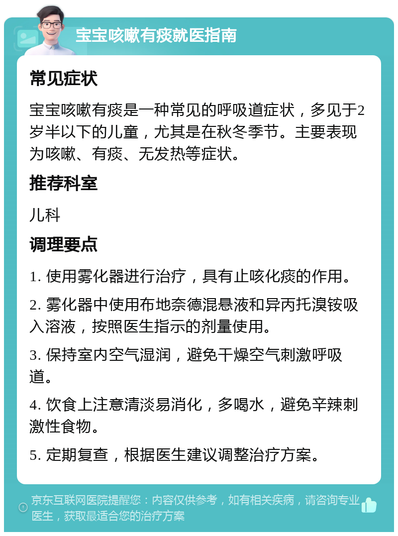 宝宝咳嗽有痰就医指南 常见症状 宝宝咳嗽有痰是一种常见的呼吸道症状，多见于2岁半以下的儿童，尤其是在秋冬季节。主要表现为咳嗽、有痰、无发热等症状。 推荐科室 儿科 调理要点 1. 使用雾化器进行治疗，具有止咳化痰的作用。 2. 雾化器中使用布地奈德混悬液和异丙托溴铵吸入溶液，按照医生指示的剂量使用。 3. 保持室内空气湿润，避免干燥空气刺激呼吸道。 4. 饮食上注意清淡易消化，多喝水，避免辛辣刺激性食物。 5. 定期复查，根据医生建议调整治疗方案。