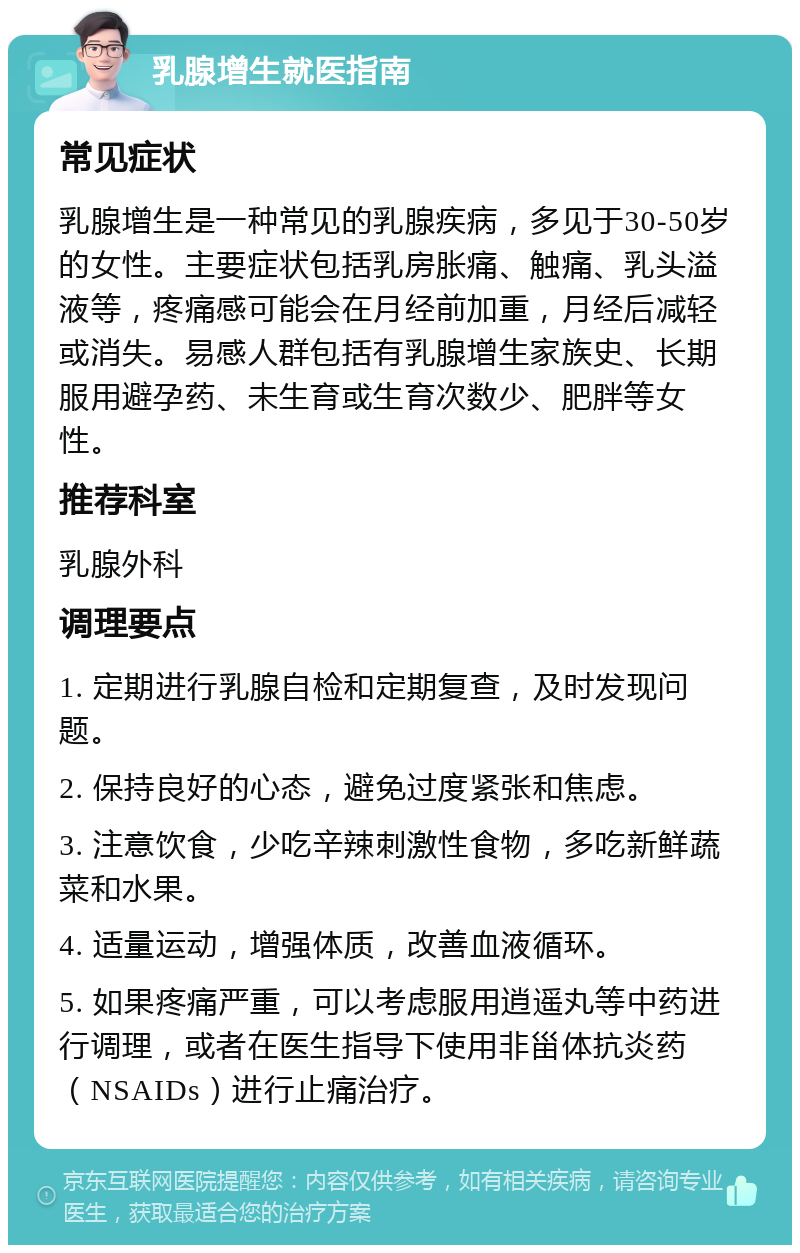 乳腺增生就医指南 常见症状 乳腺增生是一种常见的乳腺疾病，多见于30-50岁的女性。主要症状包括乳房胀痛、触痛、乳头溢液等，疼痛感可能会在月经前加重，月经后减轻或消失。易感人群包括有乳腺增生家族史、长期服用避孕药、未生育或生育次数少、肥胖等女性。 推荐科室 乳腺外科 调理要点 1. 定期进行乳腺自检和定期复查，及时发现问题。 2. 保持良好的心态，避免过度紧张和焦虑。 3. 注意饮食，少吃辛辣刺激性食物，多吃新鲜蔬菜和水果。 4. 适量运动，增强体质，改善血液循环。 5. 如果疼痛严重，可以考虑服用逍遥丸等中药进行调理，或者在医生指导下使用非甾体抗炎药（NSAIDs）进行止痛治疗。