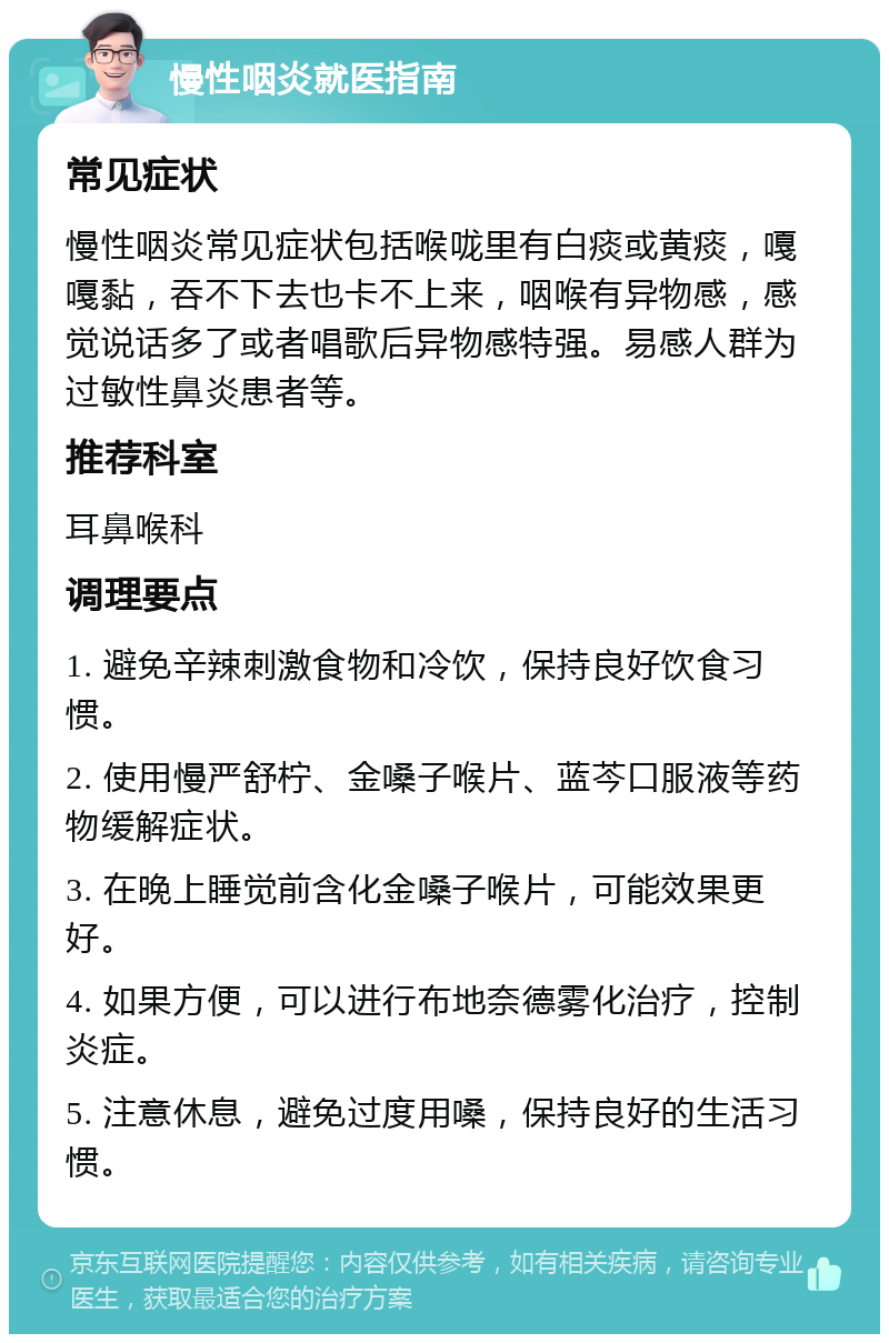 慢性咽炎就医指南 常见症状 慢性咽炎常见症状包括喉咙里有白痰或黄痰，嘎嘎黏，吞不下去也卡不上来，咽喉有异物感，感觉说话多了或者唱歌后异物感特强。易感人群为过敏性鼻炎患者等。 推荐科室 耳鼻喉科 调理要点 1. 避免辛辣刺激食物和冷饮，保持良好饮食习惯。 2. 使用慢严舒柠、金嗓子喉片、蓝芩口服液等药物缓解症状。 3. 在晚上睡觉前含化金嗓子喉片，可能效果更好。 4. 如果方便，可以进行布地奈德雾化治疗，控制炎症。 5. 注意休息，避免过度用嗓，保持良好的生活习惯。