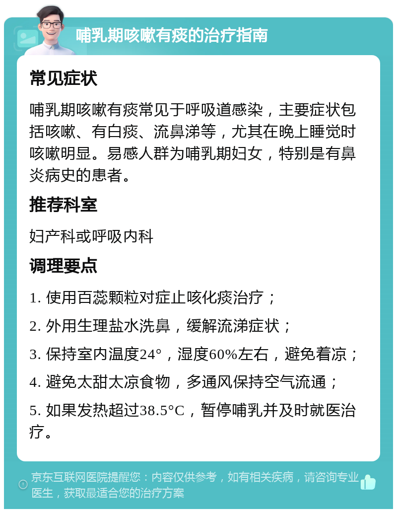 哺乳期咳嗽有痰的治疗指南 常见症状 哺乳期咳嗽有痰常见于呼吸道感染，主要症状包括咳嗽、有白痰、流鼻涕等，尤其在晚上睡觉时咳嗽明显。易感人群为哺乳期妇女，特别是有鼻炎病史的患者。 推荐科室 妇产科或呼吸内科 调理要点 1. 使用百蕊颗粒对症止咳化痰治疗； 2. 外用生理盐水洗鼻，缓解流涕症状； 3. 保持室内温度24°，湿度60%左右，避免着凉； 4. 避免太甜太凉食物，多通风保持空气流通； 5. 如果发热超过38.5°C，暂停哺乳并及时就医治疗。