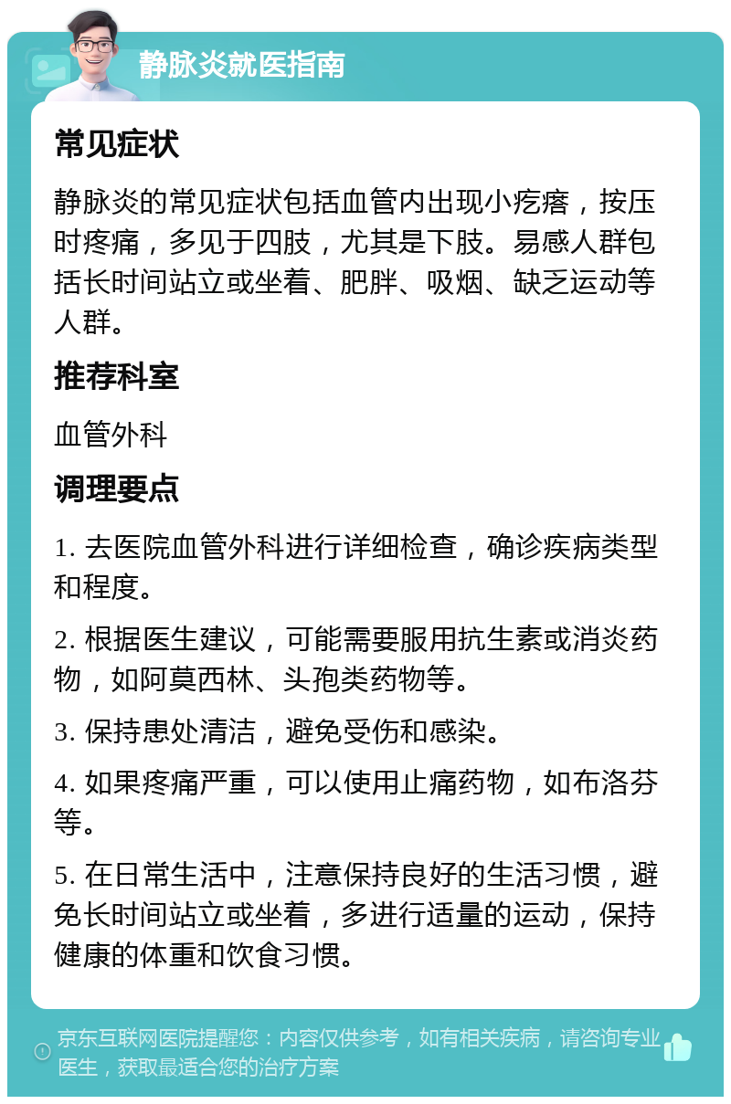 静脉炎就医指南 常见症状 静脉炎的常见症状包括血管内出现小疙瘩，按压时疼痛，多见于四肢，尤其是下肢。易感人群包括长时间站立或坐着、肥胖、吸烟、缺乏运动等人群。 推荐科室 血管外科 调理要点 1. 去医院血管外科进行详细检查，确诊疾病类型和程度。 2. 根据医生建议，可能需要服用抗生素或消炎药物，如阿莫西林、头孢类药物等。 3. 保持患处清洁，避免受伤和感染。 4. 如果疼痛严重，可以使用止痛药物，如布洛芬等。 5. 在日常生活中，注意保持良好的生活习惯，避免长时间站立或坐着，多进行适量的运动，保持健康的体重和饮食习惯。