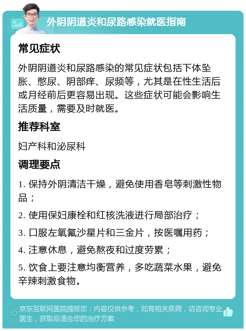 外阴阴道炎和尿路感染就医指南 常见症状 外阴阴道炎和尿路感染的常见症状包括下体坠胀、憋尿、阴部痒、尿频等，尤其是在性生活后或月经前后更容易出现。这些症状可能会影响生活质量，需要及时就医。 推荐科室 妇产科和泌尿科 调理要点 1. 保持外阴清洁干燥，避免使用香皂等刺激性物品； 2. 使用保妇康栓和红核洗液进行局部治疗； 3. 口服左氧氟沙星片和三金片，按医嘱用药； 4. 注意休息，避免熬夜和过度劳累； 5. 饮食上要注意均衡营养，多吃蔬菜水果，避免辛辣刺激食物。