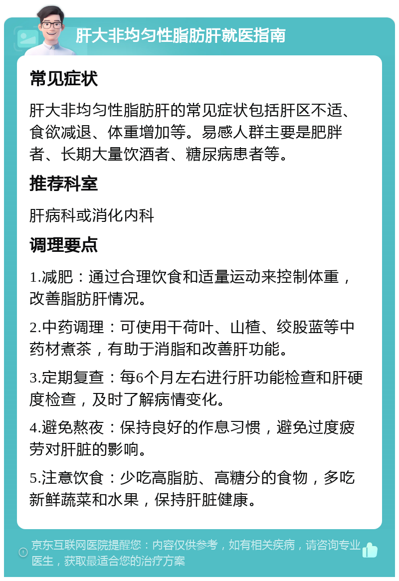 肝大非均匀性脂肪肝就医指南 常见症状 肝大非均匀性脂肪肝的常见症状包括肝区不适、食欲减退、体重增加等。易感人群主要是肥胖者、长期大量饮酒者、糖尿病患者等。 推荐科室 肝病科或消化内科 调理要点 1.减肥：通过合理饮食和适量运动来控制体重，改善脂肪肝情况。 2.中药调理：可使用干荷叶、山楂、绞股蓝等中药材煮茶，有助于消脂和改善肝功能。 3.定期复查：每6个月左右进行肝功能检查和肝硬度检查，及时了解病情变化。 4.避免熬夜：保持良好的作息习惯，避免过度疲劳对肝脏的影响。 5.注意饮食：少吃高脂肪、高糖分的食物，多吃新鲜蔬菜和水果，保持肝脏健康。