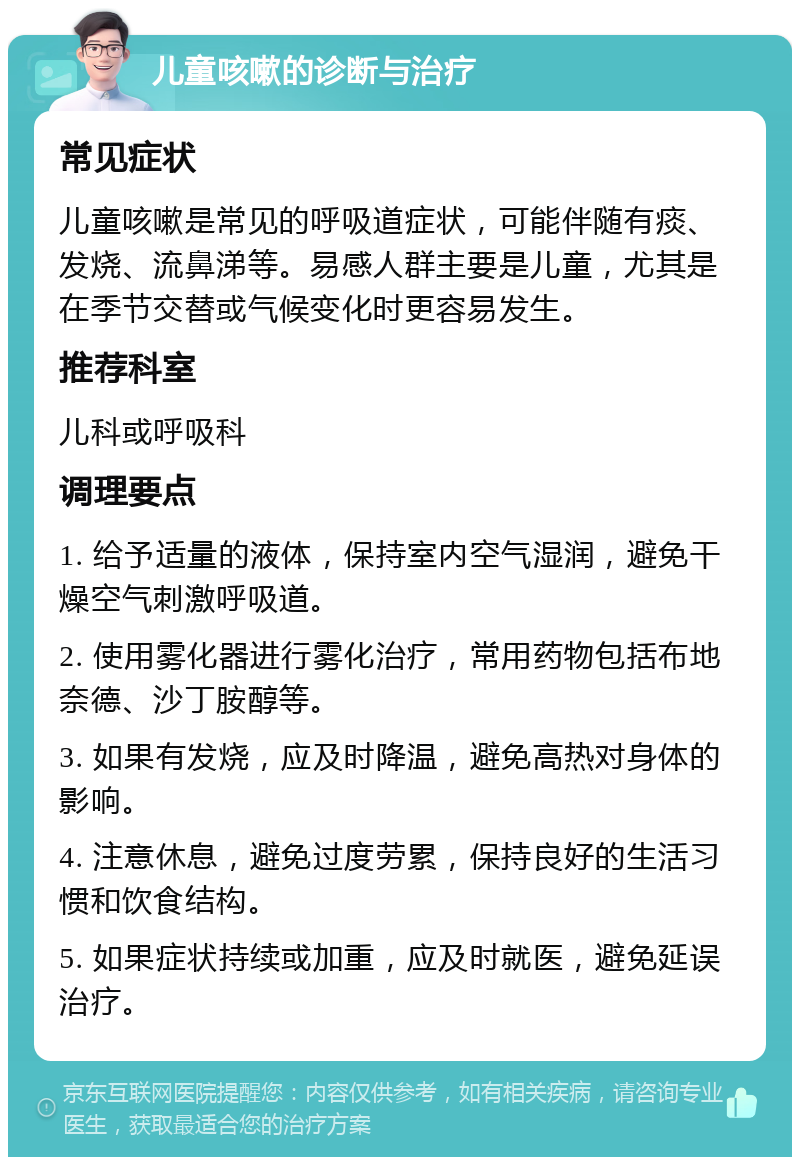 儿童咳嗽的诊断与治疗 常见症状 儿童咳嗽是常见的呼吸道症状，可能伴随有痰、发烧、流鼻涕等。易感人群主要是儿童，尤其是在季节交替或气候变化时更容易发生。 推荐科室 儿科或呼吸科 调理要点 1. 给予适量的液体，保持室内空气湿润，避免干燥空气刺激呼吸道。 2. 使用雾化器进行雾化治疗，常用药物包括布地奈德、沙丁胺醇等。 3. 如果有发烧，应及时降温，避免高热对身体的影响。 4. 注意休息，避免过度劳累，保持良好的生活习惯和饮食结构。 5. 如果症状持续或加重，应及时就医，避免延误治疗。