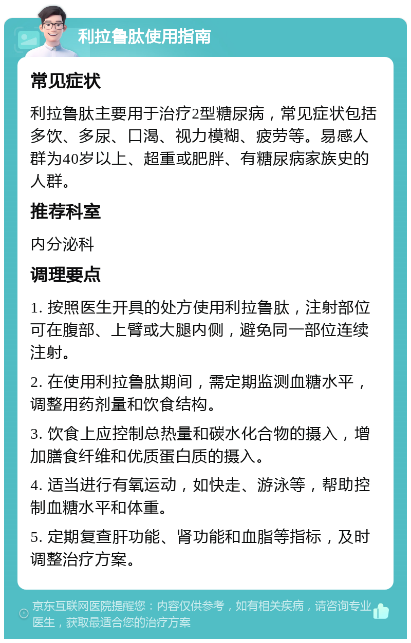 利拉鲁肽使用指南 常见症状 利拉鲁肽主要用于治疗2型糖尿病，常见症状包括多饮、多尿、口渴、视力模糊、疲劳等。易感人群为40岁以上、超重或肥胖、有糖尿病家族史的人群。 推荐科室 内分泌科 调理要点 1. 按照医生开具的处方使用利拉鲁肽，注射部位可在腹部、上臂或大腿内侧，避免同一部位连续注射。 2. 在使用利拉鲁肽期间，需定期监测血糖水平，调整用药剂量和饮食结构。 3. 饮食上应控制总热量和碳水化合物的摄入，增加膳食纤维和优质蛋白质的摄入。 4. 适当进行有氧运动，如快走、游泳等，帮助控制血糖水平和体重。 5. 定期复查肝功能、肾功能和血脂等指标，及时调整治疗方案。