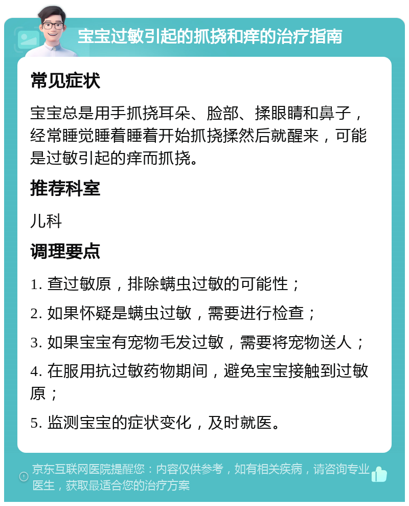 宝宝过敏引起的抓挠和痒的治疗指南 常见症状 宝宝总是用手抓挠耳朵、脸部、揉眼睛和鼻子，经常睡觉睡着睡着开始抓挠揉然后就醒来，可能是过敏引起的痒而抓挠。 推荐科室 儿科 调理要点 1. 查过敏原，排除螨虫过敏的可能性； 2. 如果怀疑是螨虫过敏，需要进行检查； 3. 如果宝宝有宠物毛发过敏，需要将宠物送人； 4. 在服用抗过敏药物期间，避免宝宝接触到过敏原； 5. 监测宝宝的症状变化，及时就医。