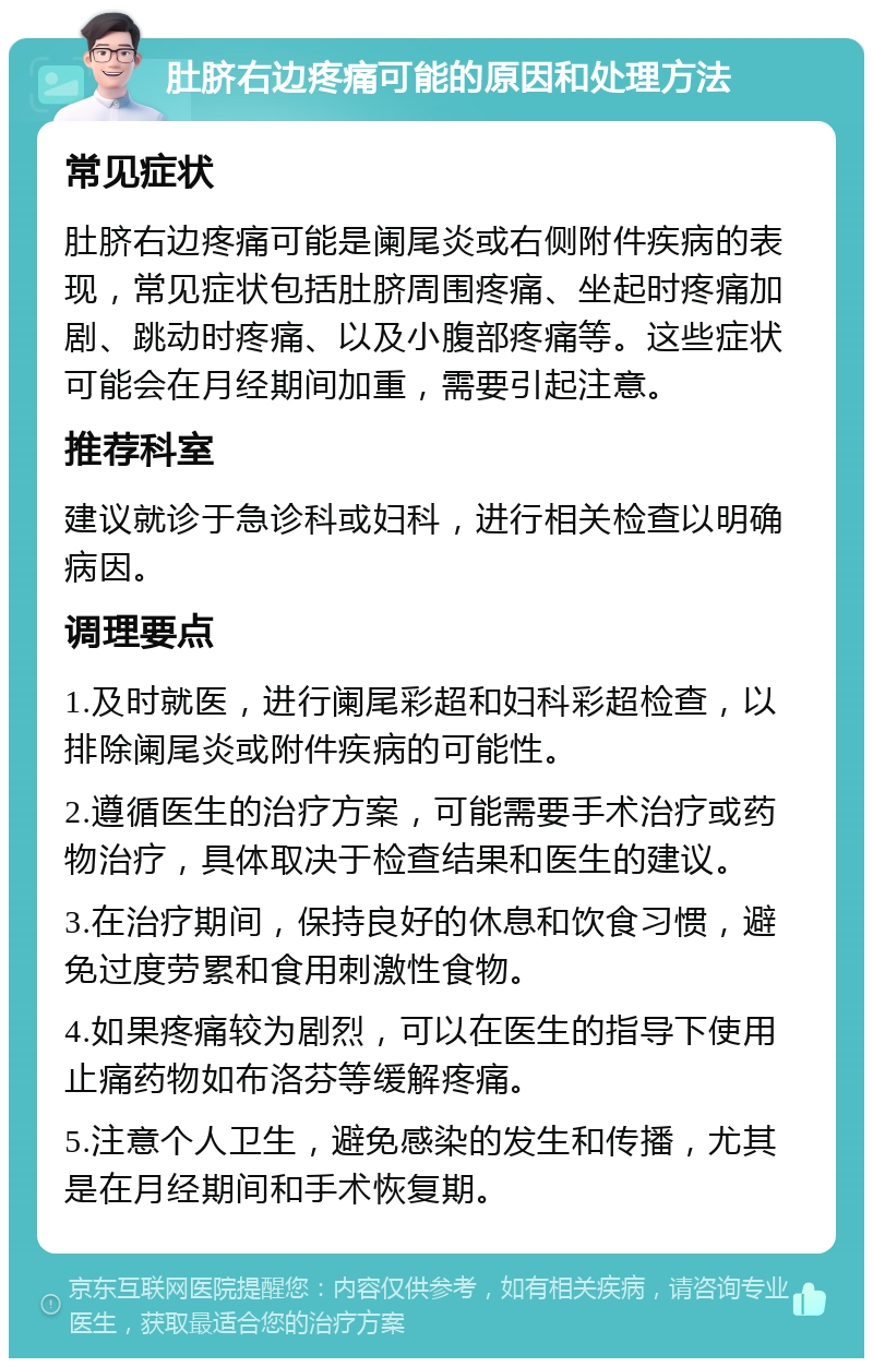 肚脐右边疼痛可能的原因和处理方法 常见症状 肚脐右边疼痛可能是阑尾炎或右侧附件疾病的表现，常见症状包括肚脐周围疼痛、坐起时疼痛加剧、跳动时疼痛、以及小腹部疼痛等。这些症状可能会在月经期间加重，需要引起注意。 推荐科室 建议就诊于急诊科或妇科，进行相关检查以明确病因。 调理要点 1.及时就医，进行阑尾彩超和妇科彩超检查，以排除阑尾炎或附件疾病的可能性。 2.遵循医生的治疗方案，可能需要手术治疗或药物治疗，具体取决于检查结果和医生的建议。 3.在治疗期间，保持良好的休息和饮食习惯，避免过度劳累和食用刺激性食物。 4.如果疼痛较为剧烈，可以在医生的指导下使用止痛药物如布洛芬等缓解疼痛。 5.注意个人卫生，避免感染的发生和传播，尤其是在月经期间和手术恢复期。