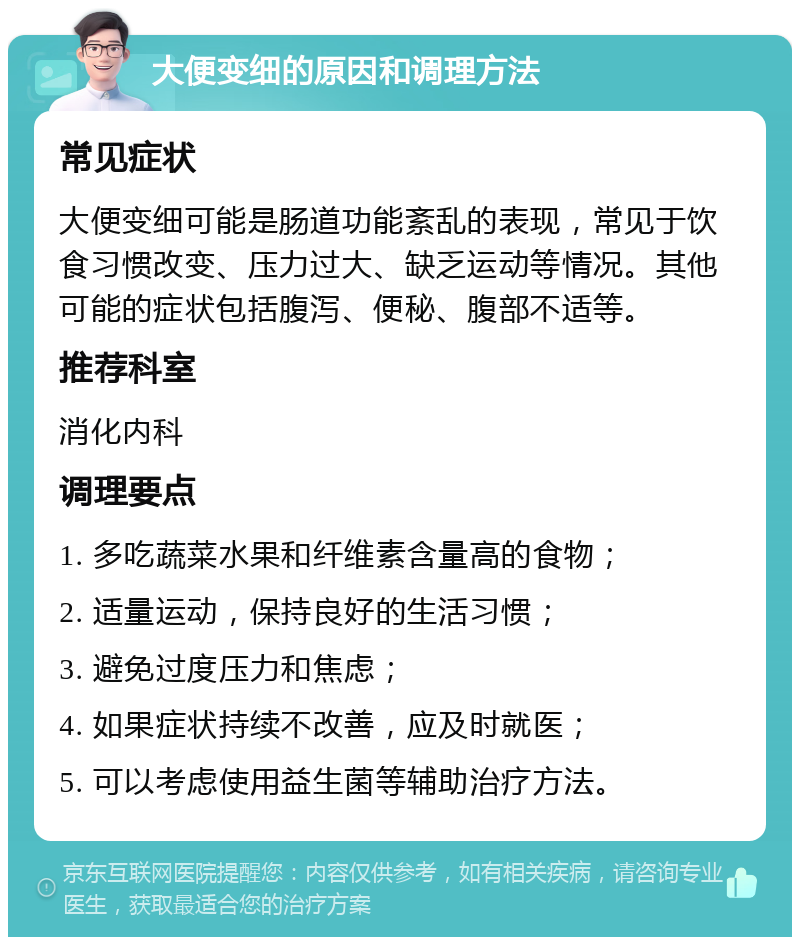 大便变细的原因和调理方法 常见症状 大便变细可能是肠道功能紊乱的表现，常见于饮食习惯改变、压力过大、缺乏运动等情况。其他可能的症状包括腹泻、便秘、腹部不适等。 推荐科室 消化内科 调理要点 1. 多吃蔬菜水果和纤维素含量高的食物； 2. 适量运动，保持良好的生活习惯； 3. 避免过度压力和焦虑； 4. 如果症状持续不改善，应及时就医； 5. 可以考虑使用益生菌等辅助治疗方法。