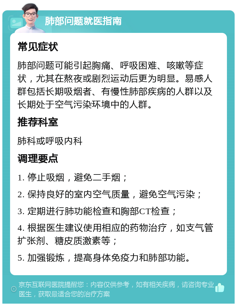 肺部问题就医指南 常见症状 肺部问题可能引起胸痛、呼吸困难、咳嗽等症状，尤其在熬夜或剧烈运动后更为明显。易感人群包括长期吸烟者、有慢性肺部疾病的人群以及长期处于空气污染环境中的人群。 推荐科室 肺科或呼吸内科 调理要点 1. 停止吸烟，避免二手烟； 2. 保持良好的室内空气质量，避免空气污染； 3. 定期进行肺功能检查和胸部CT检查； 4. 根据医生建议使用相应的药物治疗，如支气管扩张剂、糖皮质激素等； 5. 加强锻炼，提高身体免疫力和肺部功能。