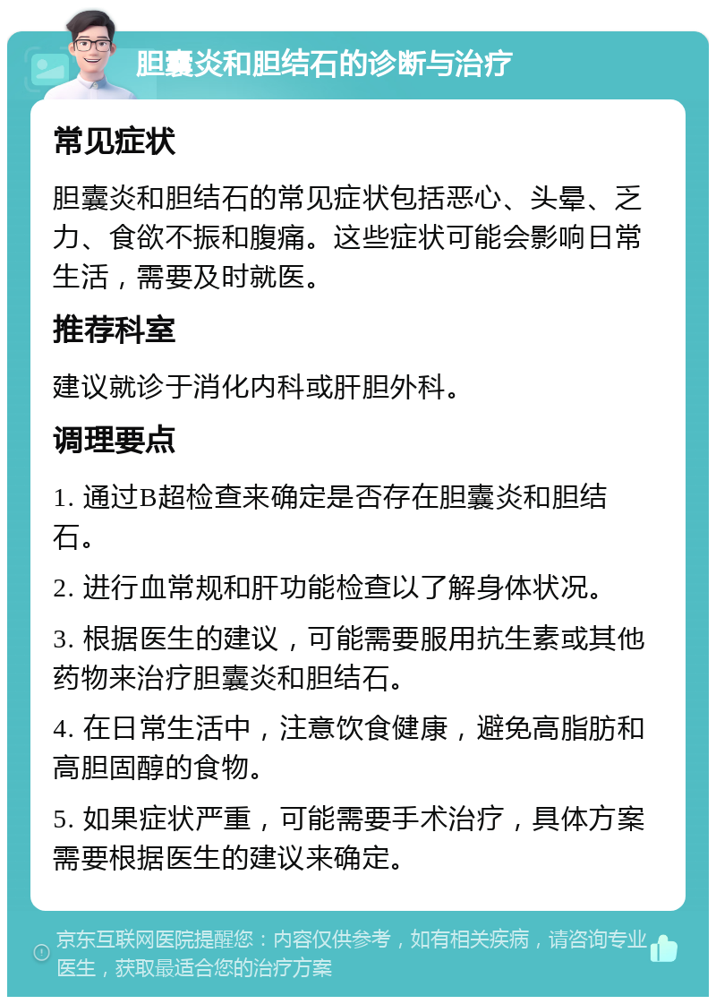 胆囊炎和胆结石的诊断与治疗 常见症状 胆囊炎和胆结石的常见症状包括恶心、头晕、乏力、食欲不振和腹痛。这些症状可能会影响日常生活，需要及时就医。 推荐科室 建议就诊于消化内科或肝胆外科。 调理要点 1. 通过B超检查来确定是否存在胆囊炎和胆结石。 2. 进行血常规和肝功能检查以了解身体状况。 3. 根据医生的建议，可能需要服用抗生素或其他药物来治疗胆囊炎和胆结石。 4. 在日常生活中，注意饮食健康，避免高脂肪和高胆固醇的食物。 5. 如果症状严重，可能需要手术治疗，具体方案需要根据医生的建议来确定。