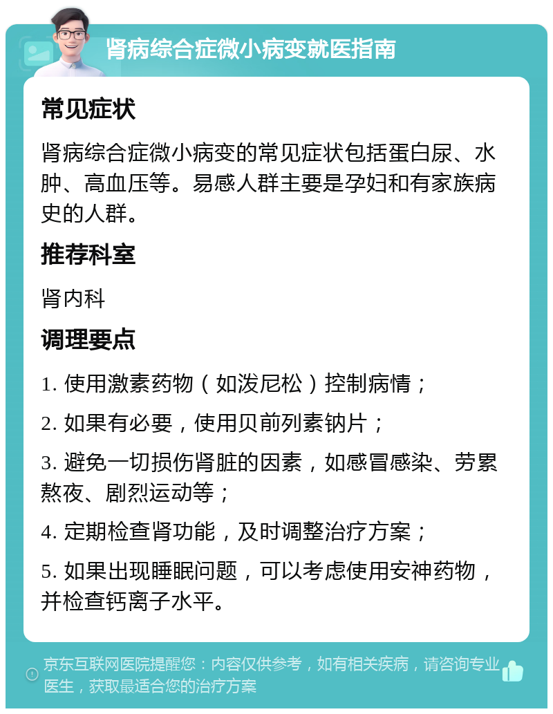 肾病综合症微小病变就医指南 常见症状 肾病综合症微小病变的常见症状包括蛋白尿、水肿、高血压等。易感人群主要是孕妇和有家族病史的人群。 推荐科室 肾内科 调理要点 1. 使用激素药物（如泼尼松）控制病情； 2. 如果有必要，使用贝前列素钠片； 3. 避免一切损伤肾脏的因素，如感冒感染、劳累熬夜、剧烈运动等； 4. 定期检查肾功能，及时调整治疗方案； 5. 如果出现睡眠问题，可以考虑使用安神药物，并检查钙离子水平。