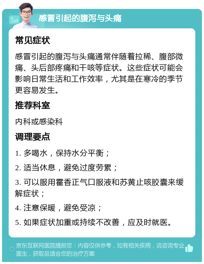 感冒引起的腹泻与头痛 常见症状 感冒引起的腹泻与头痛通常伴随着拉稀、腹部微痛、头后部疼痛和干咳等症状。这些症状可能会影响日常生活和工作效率，尤其是在寒冷的季节更容易发生。 推荐科室 内科或感染科 调理要点 1. 多喝水，保持水分平衡； 2. 适当休息，避免过度劳累； 3. 可以服用霍香正气口服液和苏黄止咳胶囊来缓解症状； 4. 注意保暖，避免受凉； 5. 如果症状加重或持续不改善，应及时就医。