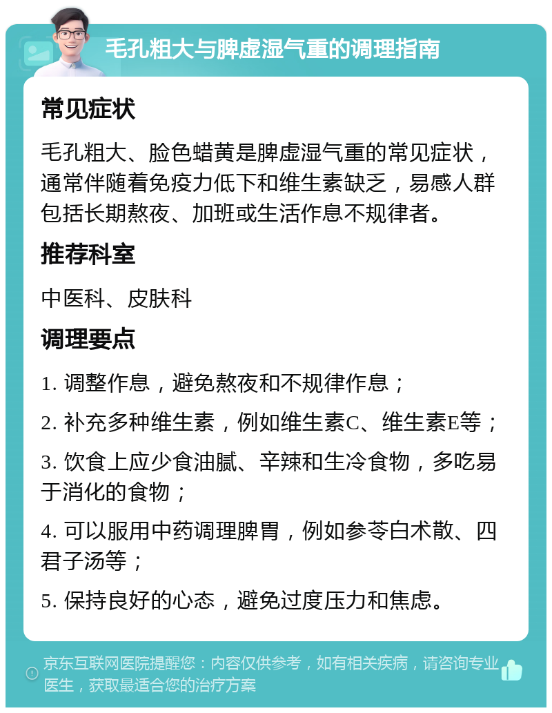 毛孔粗大与脾虚湿气重的调理指南 常见症状 毛孔粗大、脸色蜡黄是脾虚湿气重的常见症状，通常伴随着免疫力低下和维生素缺乏，易感人群包括长期熬夜、加班或生活作息不规律者。 推荐科室 中医科、皮肤科 调理要点 1. 调整作息，避免熬夜和不规律作息； 2. 补充多种维生素，例如维生素C、维生素E等； 3. 饮食上应少食油腻、辛辣和生冷食物，多吃易于消化的食物； 4. 可以服用中药调理脾胃，例如参苓白术散、四君子汤等； 5. 保持良好的心态，避免过度压力和焦虑。