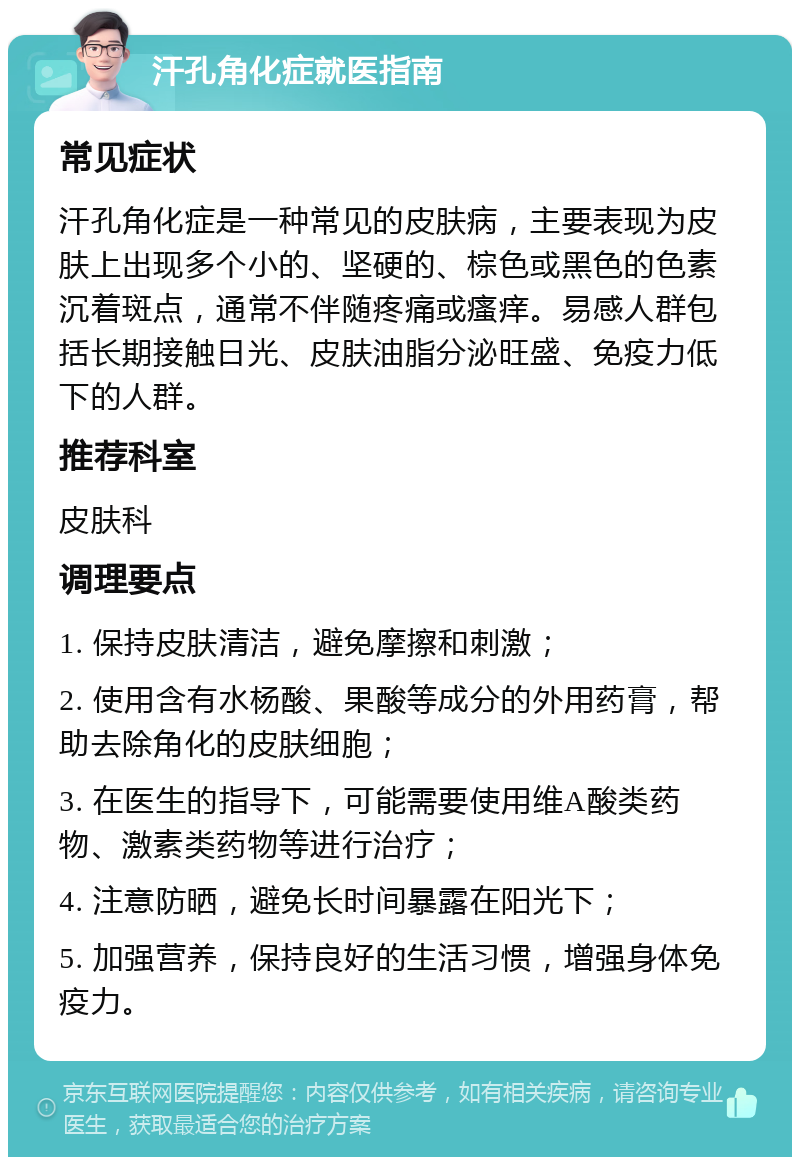 汗孔角化症就医指南 常见症状 汗孔角化症是一种常见的皮肤病，主要表现为皮肤上出现多个小的、坚硬的、棕色或黑色的色素沉着斑点，通常不伴随疼痛或瘙痒。易感人群包括长期接触日光、皮肤油脂分泌旺盛、免疫力低下的人群。 推荐科室 皮肤科 调理要点 1. 保持皮肤清洁，避免摩擦和刺激； 2. 使用含有水杨酸、果酸等成分的外用药膏，帮助去除角化的皮肤细胞； 3. 在医生的指导下，可能需要使用维A酸类药物、激素类药物等进行治疗； 4. 注意防晒，避免长时间暴露在阳光下； 5. 加强营养，保持良好的生活习惯，增强身体免疫力。