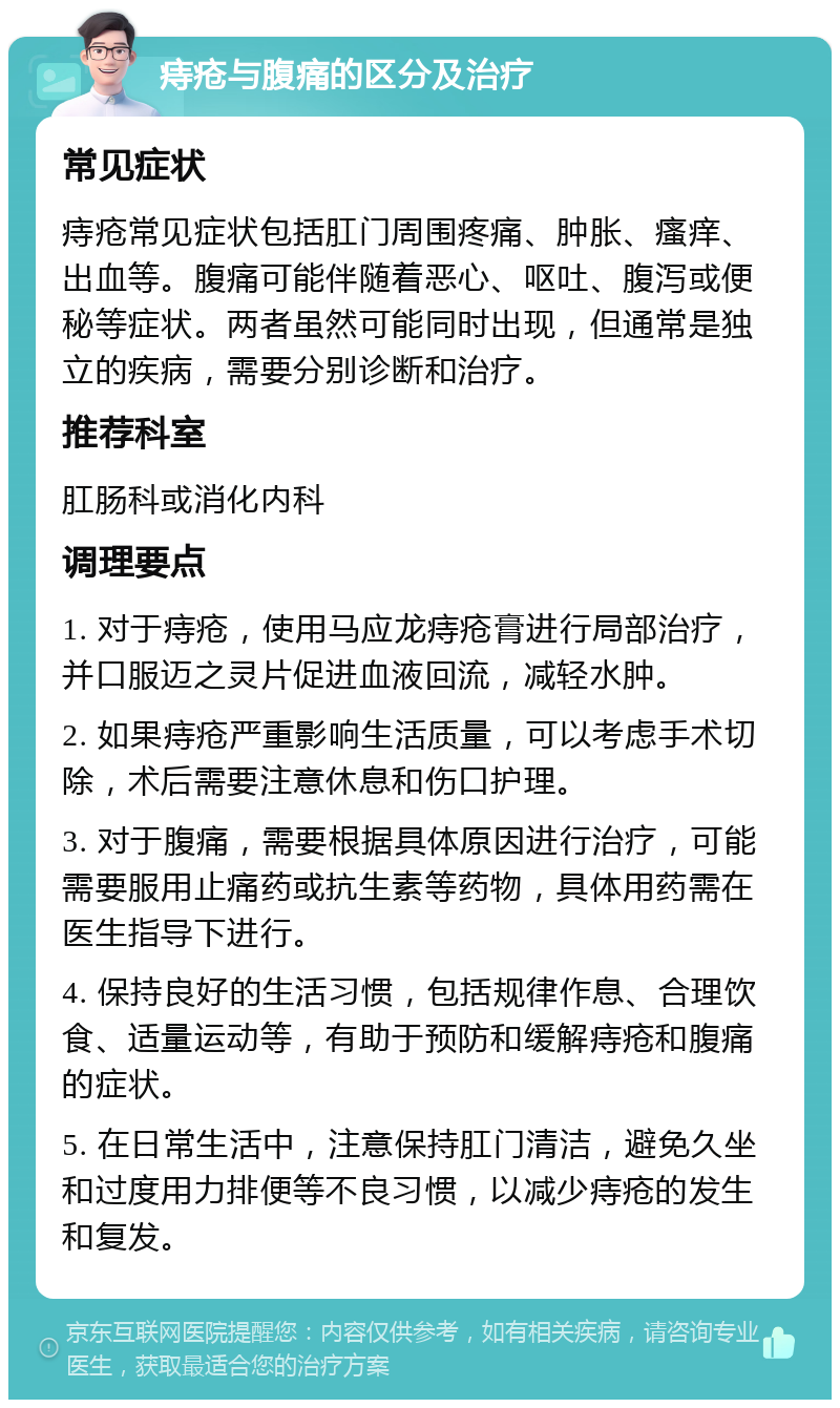 痔疮与腹痛的区分及治疗 常见症状 痔疮常见症状包括肛门周围疼痛、肿胀、瘙痒、出血等。腹痛可能伴随着恶心、呕吐、腹泻或便秘等症状。两者虽然可能同时出现，但通常是独立的疾病，需要分别诊断和治疗。 推荐科室 肛肠科或消化内科 调理要点 1. 对于痔疮，使用马应龙痔疮膏进行局部治疗，并口服迈之灵片促进血液回流，减轻水肿。 2. 如果痔疮严重影响生活质量，可以考虑手术切除，术后需要注意休息和伤口护理。 3. 对于腹痛，需要根据具体原因进行治疗，可能需要服用止痛药或抗生素等药物，具体用药需在医生指导下进行。 4. 保持良好的生活习惯，包括规律作息、合理饮食、适量运动等，有助于预防和缓解痔疮和腹痛的症状。 5. 在日常生活中，注意保持肛门清洁，避免久坐和过度用力排便等不良习惯，以减少痔疮的发生和复发。