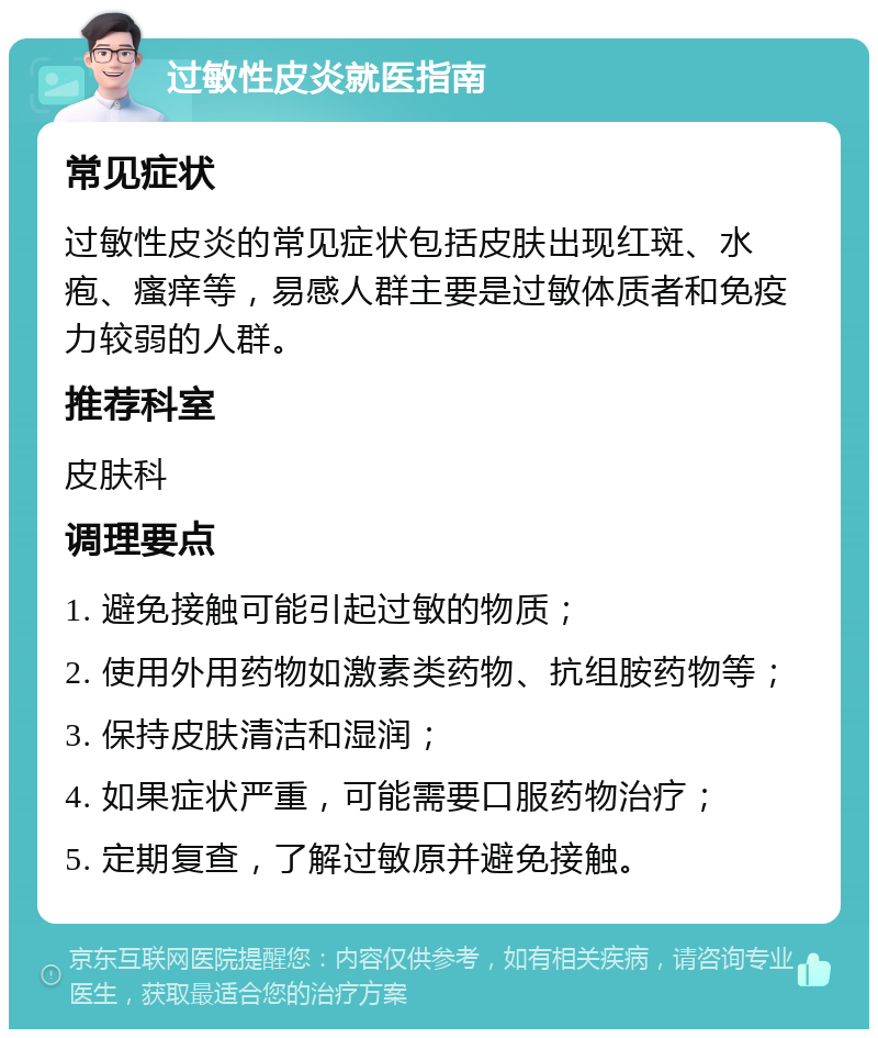 过敏性皮炎就医指南 常见症状 过敏性皮炎的常见症状包括皮肤出现红斑、水疱、瘙痒等，易感人群主要是过敏体质者和免疫力较弱的人群。 推荐科室 皮肤科 调理要点 1. 避免接触可能引起过敏的物质； 2. 使用外用药物如激素类药物、抗组胺药物等； 3. 保持皮肤清洁和湿润； 4. 如果症状严重，可能需要口服药物治疗； 5. 定期复查，了解过敏原并避免接触。