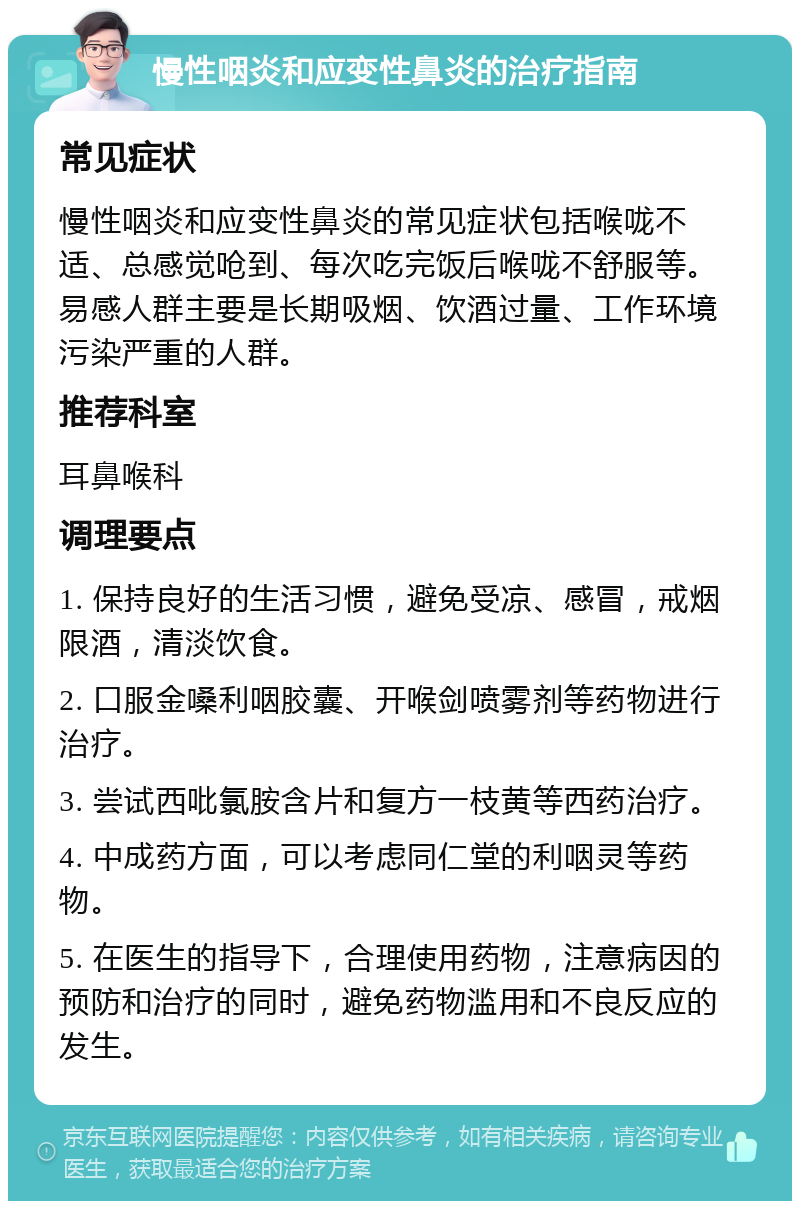 慢性咽炎和应变性鼻炎的治疗指南 常见症状 慢性咽炎和应变性鼻炎的常见症状包括喉咙不适、总感觉呛到、每次吃完饭后喉咙不舒服等。易感人群主要是长期吸烟、饮酒过量、工作环境污染严重的人群。 推荐科室 耳鼻喉科 调理要点 1. 保持良好的生活习惯，避免受凉、感冒，戒烟限酒，清淡饮食。 2. 口服金嗓利咽胶囊、开喉剑喷雾剂等药物进行治疗。 3. 尝试西吡氯胺含片和复方一枝黄等西药治疗。 4. 中成药方面，可以考虑同仁堂的利咽灵等药物。 5. 在医生的指导下，合理使用药物，注意病因的预防和治疗的同时，避免药物滥用和不良反应的发生。