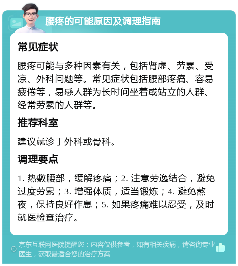 腰疼的可能原因及调理指南 常见症状 腰疼可能与多种因素有关，包括肾虚、劳累、受凉、外科问题等。常见症状包括腰部疼痛、容易疲倦等，易感人群为长时间坐着或站立的人群、经常劳累的人群等。 推荐科室 建议就诊于外科或骨科。 调理要点 1. 热敷腰部，缓解疼痛；2. 注意劳逸结合，避免过度劳累；3. 增强体质，适当锻炼；4. 避免熬夜，保持良好作息；5. 如果疼痛难以忍受，及时就医检查治疗。