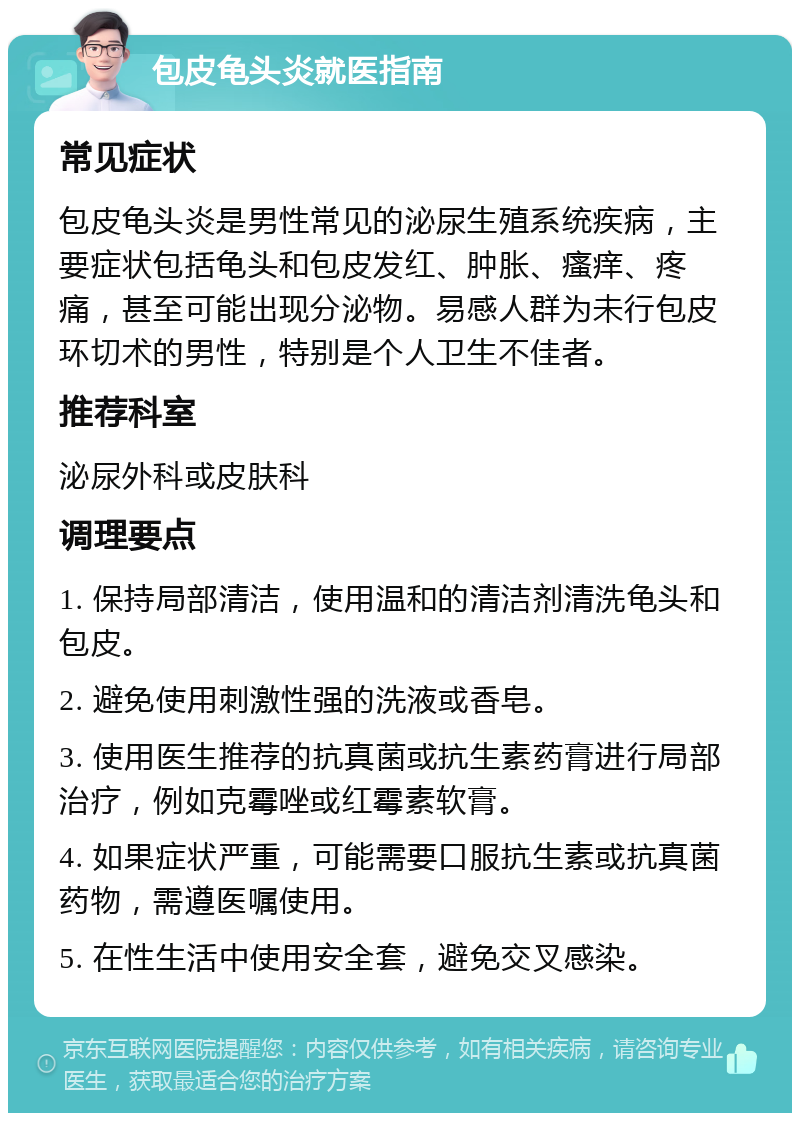 包皮龟头炎就医指南 常见症状 包皮龟头炎是男性常见的泌尿生殖系统疾病，主要症状包括龟头和包皮发红、肿胀、瘙痒、疼痛，甚至可能出现分泌物。易感人群为未行包皮环切术的男性，特别是个人卫生不佳者。 推荐科室 泌尿外科或皮肤科 调理要点 1. 保持局部清洁，使用温和的清洁剂清洗龟头和包皮。 2. 避免使用刺激性强的洗液或香皂。 3. 使用医生推荐的抗真菌或抗生素药膏进行局部治疗，例如克霉唑或红霉素软膏。 4. 如果症状严重，可能需要口服抗生素或抗真菌药物，需遵医嘱使用。 5. 在性生活中使用安全套，避免交叉感染。