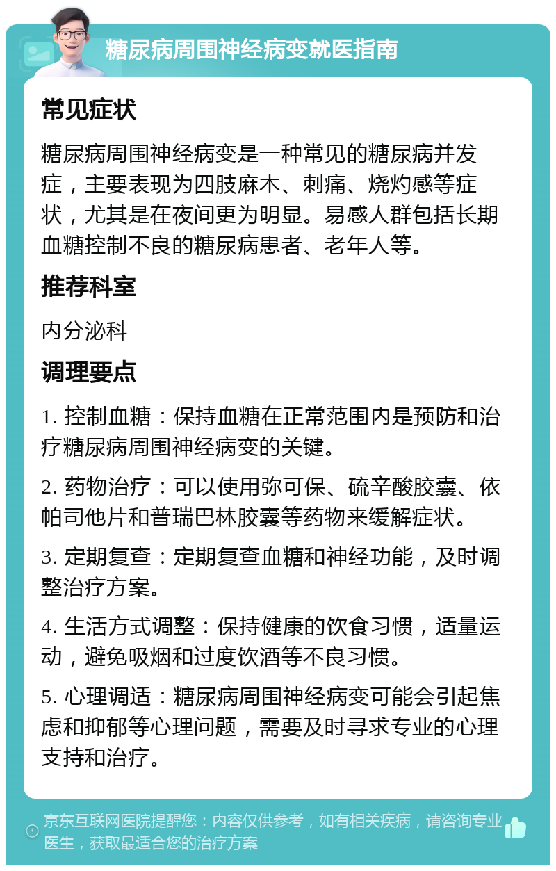 糖尿病周围神经病变就医指南 常见症状 糖尿病周围神经病变是一种常见的糖尿病并发症，主要表现为四肢麻木、刺痛、烧灼感等症状，尤其是在夜间更为明显。易感人群包括长期血糖控制不良的糖尿病患者、老年人等。 推荐科室 内分泌科 调理要点 1. 控制血糖：保持血糖在正常范围内是预防和治疗糖尿病周围神经病变的关键。 2. 药物治疗：可以使用弥可保、硫辛酸胶囊、依帕司他片和普瑞巴林胶囊等药物来缓解症状。 3. 定期复查：定期复查血糖和神经功能，及时调整治疗方案。 4. 生活方式调整：保持健康的饮食习惯，适量运动，避免吸烟和过度饮酒等不良习惯。 5. 心理调适：糖尿病周围神经病变可能会引起焦虑和抑郁等心理问题，需要及时寻求专业的心理支持和治疗。