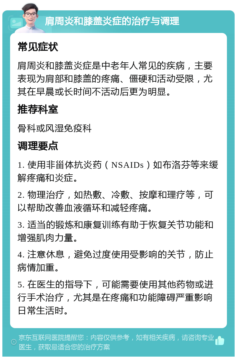 肩周炎和膝盖炎症的治疗与调理 常见症状 肩周炎和膝盖炎症是中老年人常见的疾病，主要表现为肩部和膝盖的疼痛、僵硬和活动受限，尤其在早晨或长时间不活动后更为明显。 推荐科室 骨科或风湿免疫科 调理要点 1. 使用非甾体抗炎药（NSAIDs）如布洛芬等来缓解疼痛和炎症。 2. 物理治疗，如热敷、冷敷、按摩和理疗等，可以帮助改善血液循环和减轻疼痛。 3. 适当的锻炼和康复训练有助于恢复关节功能和增强肌肉力量。 4. 注意休息，避免过度使用受影响的关节，防止病情加重。 5. 在医生的指导下，可能需要使用其他药物或进行手术治疗，尤其是在疼痛和功能障碍严重影响日常生活时。