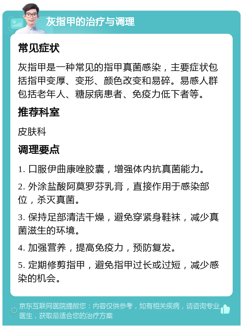 灰指甲的治疗与调理 常见症状 灰指甲是一种常见的指甲真菌感染，主要症状包括指甲变厚、变形、颜色改变和易碎。易感人群包括老年人、糖尿病患者、免疫力低下者等。 推荐科室 皮肤科 调理要点 1. 口服伊曲康唑胶囊，增强体内抗真菌能力。 2. 外涂盐酸阿莫罗芬乳膏，直接作用于感染部位，杀灭真菌。 3. 保持足部清洁干燥，避免穿紧身鞋袜，减少真菌滋生的环境。 4. 加强营养，提高免疫力，预防复发。 5. 定期修剪指甲，避免指甲过长或过短，减少感染的机会。