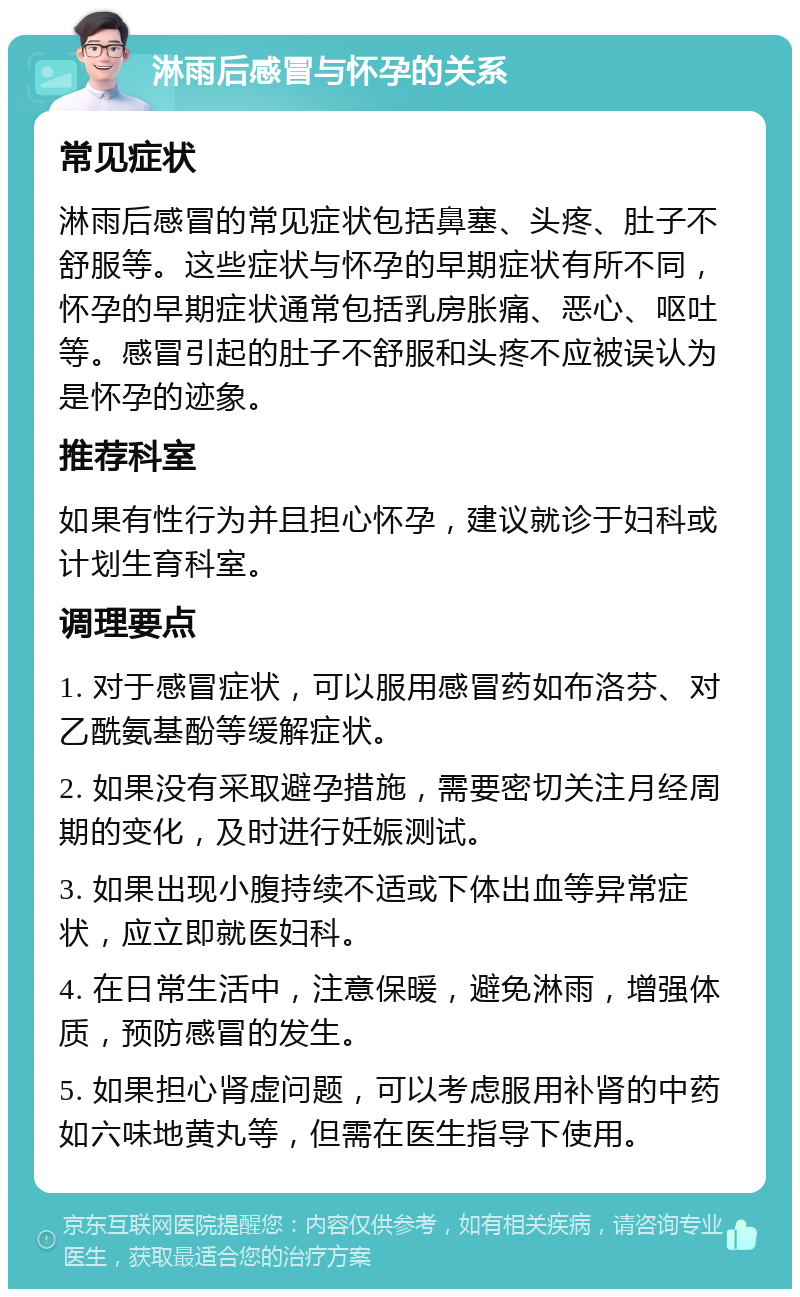 淋雨后感冒与怀孕的关系 常见症状 淋雨后感冒的常见症状包括鼻塞、头疼、肚子不舒服等。这些症状与怀孕的早期症状有所不同，怀孕的早期症状通常包括乳房胀痛、恶心、呕吐等。感冒引起的肚子不舒服和头疼不应被误认为是怀孕的迹象。 推荐科室 如果有性行为并且担心怀孕，建议就诊于妇科或计划生育科室。 调理要点 1. 对于感冒症状，可以服用感冒药如布洛芬、对乙酰氨基酚等缓解症状。 2. 如果没有采取避孕措施，需要密切关注月经周期的变化，及时进行妊娠测试。 3. 如果出现小腹持续不适或下体出血等异常症状，应立即就医妇科。 4. 在日常生活中，注意保暖，避免淋雨，增强体质，预防感冒的发生。 5. 如果担心肾虚问题，可以考虑服用补肾的中药如六味地黄丸等，但需在医生指导下使用。