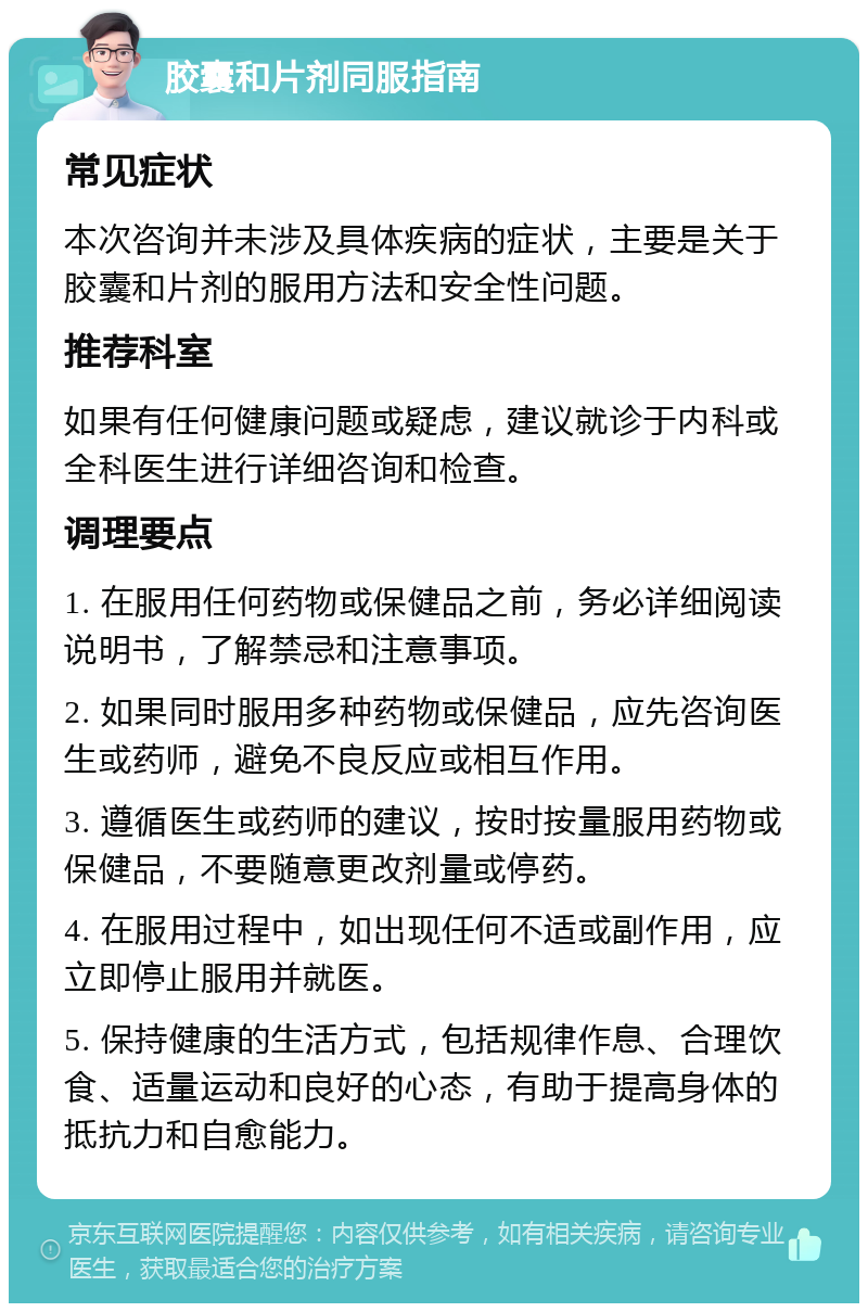 胶囊和片剂同服指南 常见症状 本次咨询并未涉及具体疾病的症状，主要是关于胶囊和片剂的服用方法和安全性问题。 推荐科室 如果有任何健康问题或疑虑，建议就诊于内科或全科医生进行详细咨询和检查。 调理要点 1. 在服用任何药物或保健品之前，务必详细阅读说明书，了解禁忌和注意事项。 2. 如果同时服用多种药物或保健品，应先咨询医生或药师，避免不良反应或相互作用。 3. 遵循医生或药师的建议，按时按量服用药物或保健品，不要随意更改剂量或停药。 4. 在服用过程中，如出现任何不适或副作用，应立即停止服用并就医。 5. 保持健康的生活方式，包括规律作息、合理饮食、适量运动和良好的心态，有助于提高身体的抵抗力和自愈能力。