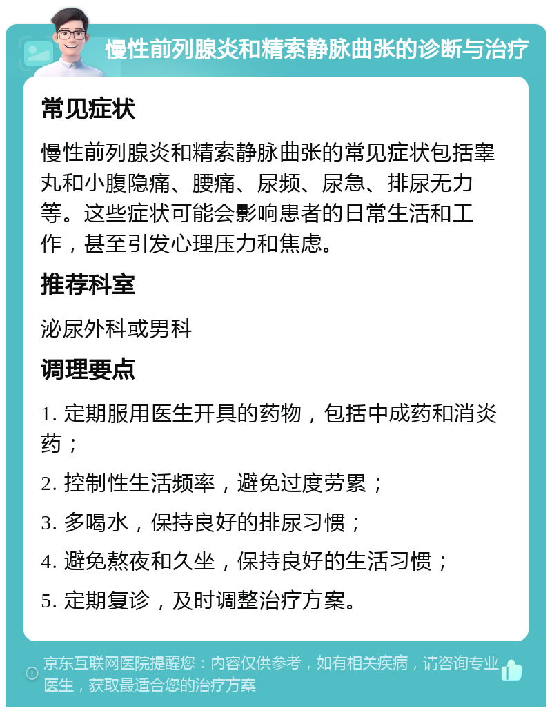 慢性前列腺炎和精索静脉曲张的诊断与治疗 常见症状 慢性前列腺炎和精索静脉曲张的常见症状包括睾丸和小腹隐痛、腰痛、尿频、尿急、排尿无力等。这些症状可能会影响患者的日常生活和工作，甚至引发心理压力和焦虑。 推荐科室 泌尿外科或男科 调理要点 1. 定期服用医生开具的药物，包括中成药和消炎药； 2. 控制性生活频率，避免过度劳累； 3. 多喝水，保持良好的排尿习惯； 4. 避免熬夜和久坐，保持良好的生活习惯； 5. 定期复诊，及时调整治疗方案。