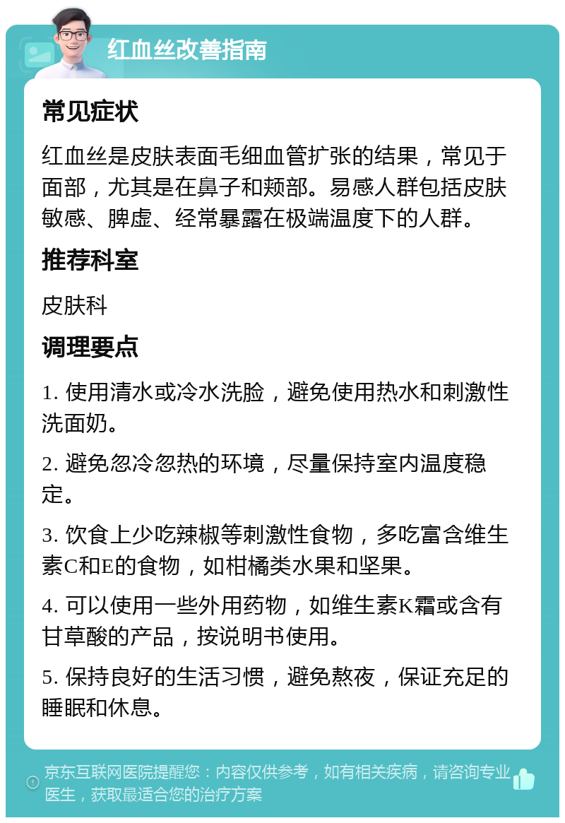 红血丝改善指南 常见症状 红血丝是皮肤表面毛细血管扩张的结果，常见于面部，尤其是在鼻子和颊部。易感人群包括皮肤敏感、脾虚、经常暴露在极端温度下的人群。 推荐科室 皮肤科 调理要点 1. 使用清水或冷水洗脸，避免使用热水和刺激性洗面奶。 2. 避免忽冷忽热的环境，尽量保持室内温度稳定。 3. 饮食上少吃辣椒等刺激性食物，多吃富含维生素C和E的食物，如柑橘类水果和坚果。 4. 可以使用一些外用药物，如维生素K霜或含有甘草酸的产品，按说明书使用。 5. 保持良好的生活习惯，避免熬夜，保证充足的睡眠和休息。