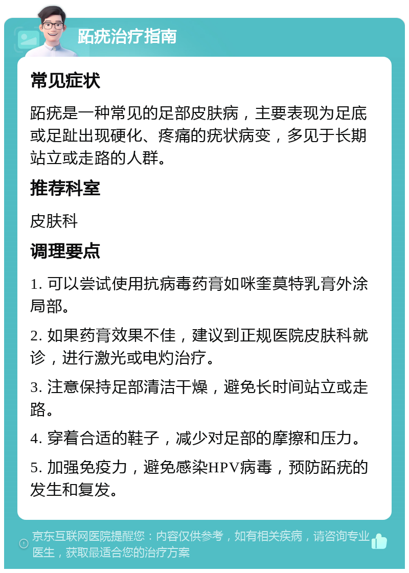 跖疣治疗指南 常见症状 跖疣是一种常见的足部皮肤病，主要表现为足底或足趾出现硬化、疼痛的疣状病变，多见于长期站立或走路的人群。 推荐科室 皮肤科 调理要点 1. 可以尝试使用抗病毒药膏如咪奎莫特乳膏外涂局部。 2. 如果药膏效果不佳，建议到正规医院皮肤科就诊，进行激光或电灼治疗。 3. 注意保持足部清洁干燥，避免长时间站立或走路。 4. 穿着合适的鞋子，减少对足部的摩擦和压力。 5. 加强免疫力，避免感染HPV病毒，预防跖疣的发生和复发。