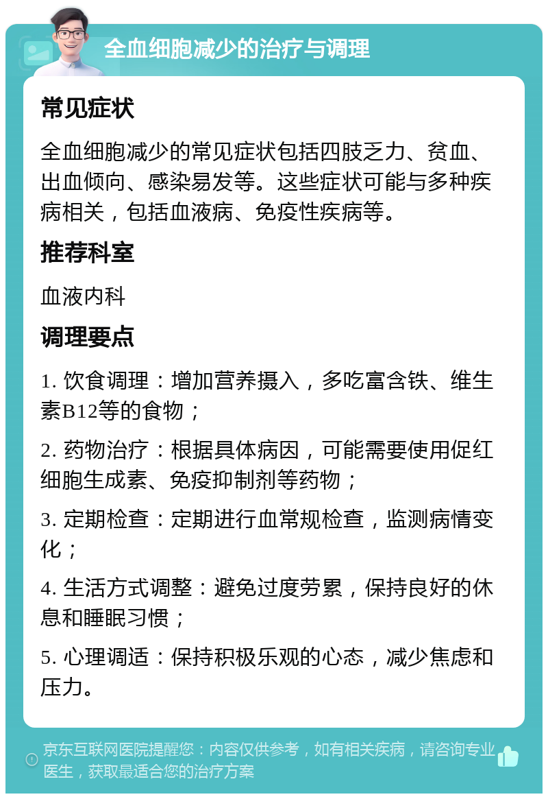 全血细胞减少的治疗与调理 常见症状 全血细胞减少的常见症状包括四肢乏力、贫血、出血倾向、感染易发等。这些症状可能与多种疾病相关，包括血液病、免疫性疾病等。 推荐科室 血液内科 调理要点 1. 饮食调理：增加营养摄入，多吃富含铁、维生素B12等的食物； 2. 药物治疗：根据具体病因，可能需要使用促红细胞生成素、免疫抑制剂等药物； 3. 定期检查：定期进行血常规检查，监测病情变化； 4. 生活方式调整：避免过度劳累，保持良好的休息和睡眠习惯； 5. 心理调适：保持积极乐观的心态，减少焦虑和压力。