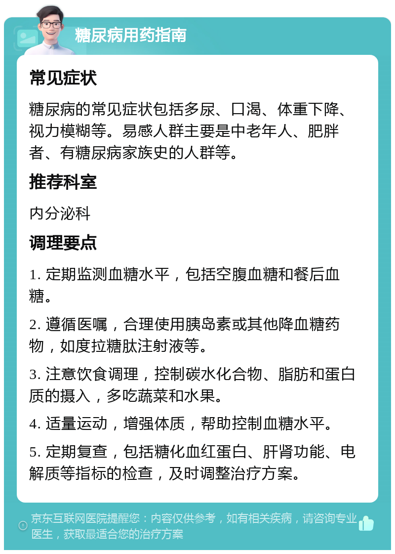 糖尿病用药指南 常见症状 糖尿病的常见症状包括多尿、口渴、体重下降、视力模糊等。易感人群主要是中老年人、肥胖者、有糖尿病家族史的人群等。 推荐科室 内分泌科 调理要点 1. 定期监测血糖水平，包括空腹血糖和餐后血糖。 2. 遵循医嘱，合理使用胰岛素或其他降血糖药物，如度拉糖肽注射液等。 3. 注意饮食调理，控制碳水化合物、脂肪和蛋白质的摄入，多吃蔬菜和水果。 4. 适量运动，增强体质，帮助控制血糖水平。 5. 定期复查，包括糖化血红蛋白、肝肾功能、电解质等指标的检查，及时调整治疗方案。