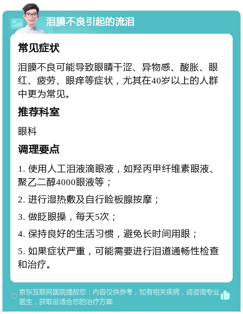 泪膜不良引起的流泪 常见症状 泪膜不良可能导致眼睛干涩、异物感、酸胀、眼红、疲劳、眼痒等症状，尤其在40岁以上的人群中更为常见。 推荐科室 眼科 调理要点 1. 使用人工泪液滴眼液，如羟丙甲纤维素眼液、聚乙二醇4000眼液等； 2. 进行湿热敷及自行睑板腺按摩； 3. 做眨眼操，每天5次； 4. 保持良好的生活习惯，避免长时间用眼； 5. 如果症状严重，可能需要进行泪道通畅性检查和治疗。