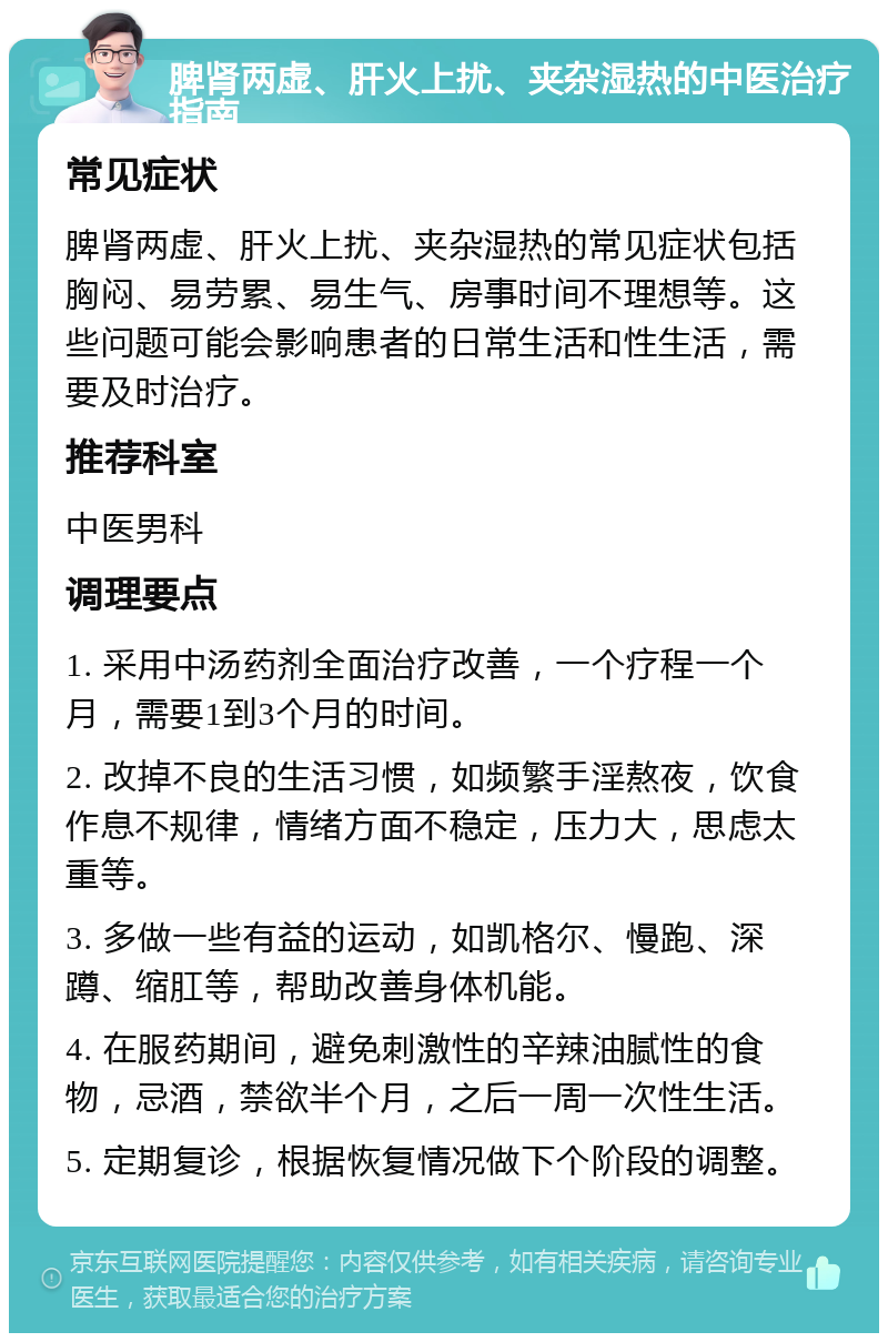 脾肾两虚、肝火上扰、夹杂湿热的中医治疗指南 常见症状 脾肾两虚、肝火上扰、夹杂湿热的常见症状包括胸闷、易劳累、易生气、房事时间不理想等。这些问题可能会影响患者的日常生活和性生活，需要及时治疗。 推荐科室 中医男科 调理要点 1. 采用中汤药剂全面治疗改善，一个疗程一个月，需要1到3个月的时间。 2. 改掉不良的生活习惯，如频繁手淫熬夜，饮食作息不规律，情绪方面不稳定，压力大，思虑太重等。 3. 多做一些有益的运动，如凯格尔、慢跑、深蹲、缩肛等，帮助改善身体机能。 4. 在服药期间，避免刺激性的辛辣油腻性的食物，忌酒，禁欲半个月，之后一周一次性生活。 5. 定期复诊，根据恢复情况做下个阶段的调整。