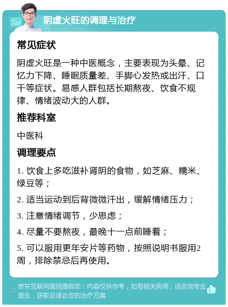 阴虚火旺的调理与治疗 常见症状 阴虚火旺是一种中医概念，主要表现为头晕、记忆力下降、睡眠质量差、手脚心发热或出汗、口干等症状。易感人群包括长期熬夜、饮食不规律、情绪波动大的人群。 推荐科室 中医科 调理要点 1. 饮食上多吃滋补肾阴的食物，如芝麻、糯米、绿豆等； 2. 适当运动到后背微微汗出，缓解情绪压力； 3. 注意情绪调节，少思虑； 4. 尽量不要熬夜，最晚十一点前睡着； 5. 可以服用更年安片等药物，按照说明书服用2周，排除禁忌后再使用。