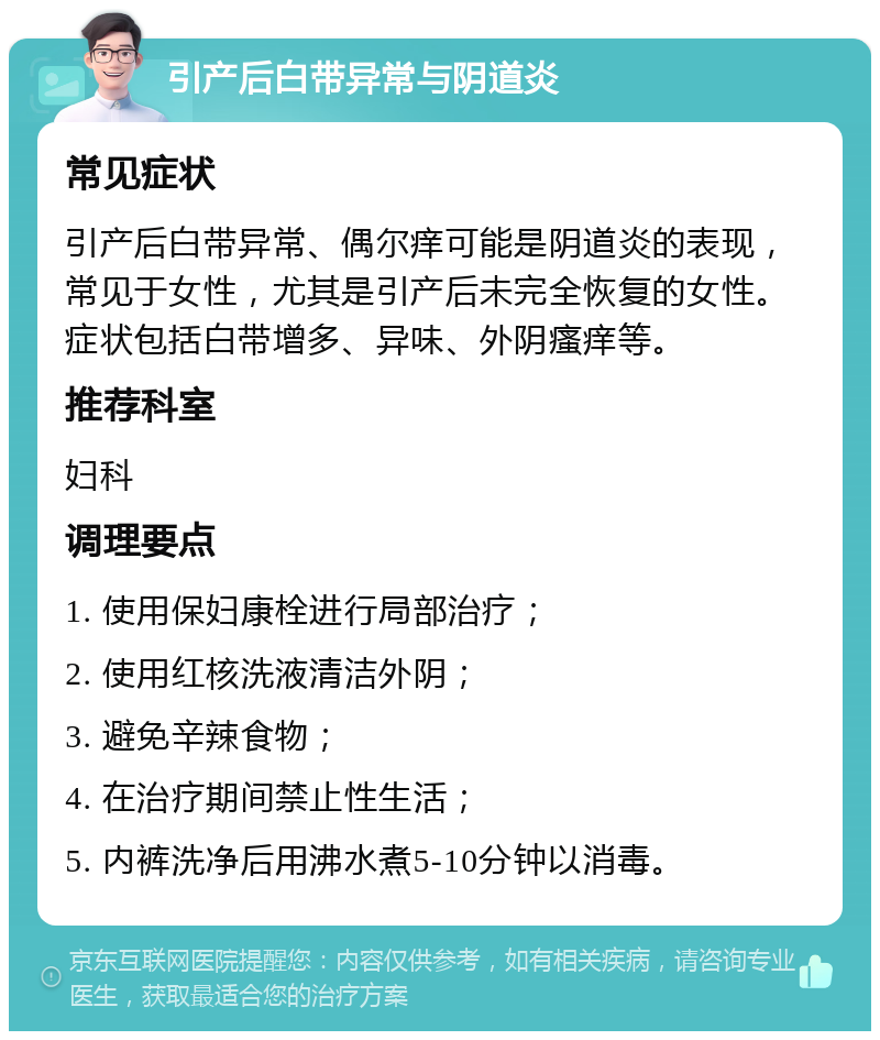 引产后白带异常与阴道炎 常见症状 引产后白带异常、偶尔痒可能是阴道炎的表现，常见于女性，尤其是引产后未完全恢复的女性。症状包括白带增多、异味、外阴瘙痒等。 推荐科室 妇科 调理要点 1. 使用保妇康栓进行局部治疗； 2. 使用红核洗液清洁外阴； 3. 避免辛辣食物； 4. 在治疗期间禁止性生活； 5. 内裤洗净后用沸水煮5-10分钟以消毒。