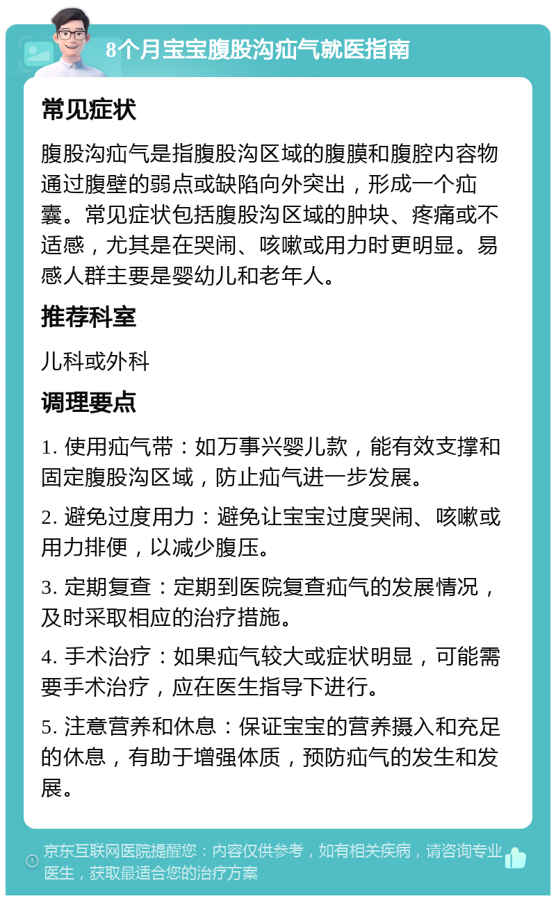 8个月宝宝腹股沟疝气就医指南 常见症状 腹股沟疝气是指腹股沟区域的腹膜和腹腔内容物通过腹壁的弱点或缺陷向外突出，形成一个疝囊。常见症状包括腹股沟区域的肿块、疼痛或不适感，尤其是在哭闹、咳嗽或用力时更明显。易感人群主要是婴幼儿和老年人。 推荐科室 儿科或外科 调理要点 1. 使用疝气带：如万事兴婴儿款，能有效支撑和固定腹股沟区域，防止疝气进一步发展。 2. 避免过度用力：避免让宝宝过度哭闹、咳嗽或用力排便，以减少腹压。 3. 定期复查：定期到医院复查疝气的发展情况，及时采取相应的治疗措施。 4. 手术治疗：如果疝气较大或症状明显，可能需要手术治疗，应在医生指导下进行。 5. 注意营养和休息：保证宝宝的营养摄入和充足的休息，有助于增强体质，预防疝气的发生和发展。