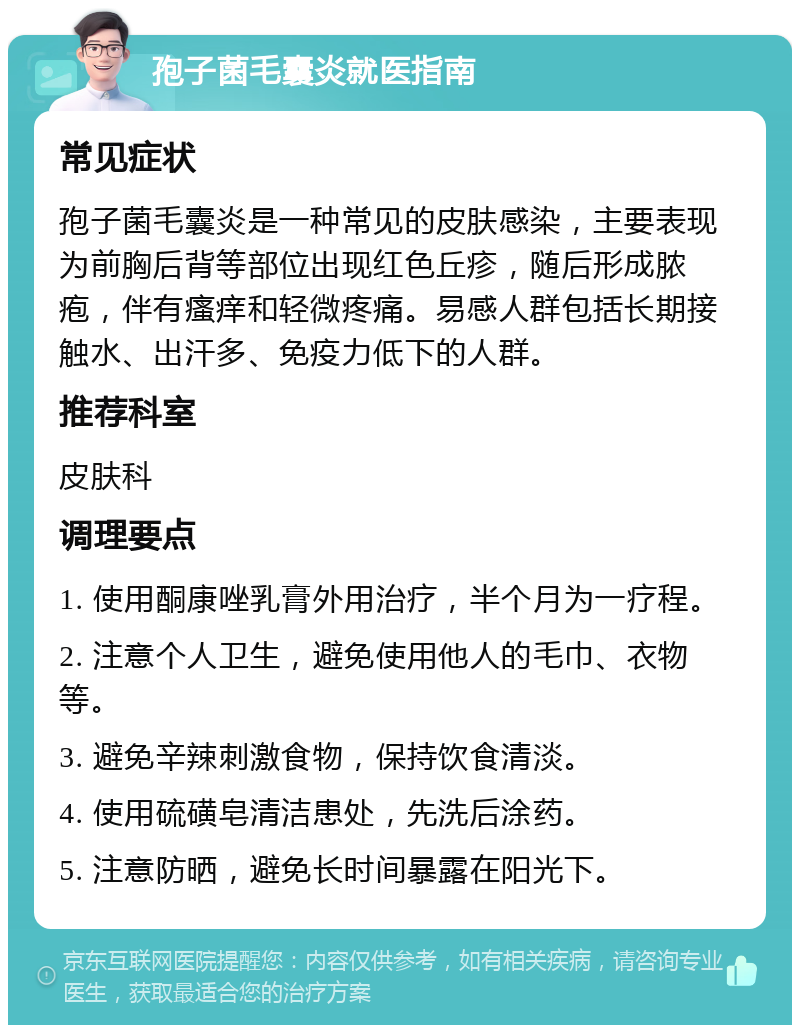 孢子菌毛囊炎就医指南 常见症状 孢子菌毛囊炎是一种常见的皮肤感染，主要表现为前胸后背等部位出现红色丘疹，随后形成脓疱，伴有瘙痒和轻微疼痛。易感人群包括长期接触水、出汗多、免疫力低下的人群。 推荐科室 皮肤科 调理要点 1. 使用酮康唑乳膏外用治疗，半个月为一疗程。 2. 注意个人卫生，避免使用他人的毛巾、衣物等。 3. 避免辛辣刺激食物，保持饮食清淡。 4. 使用硫磺皂清洁患处，先洗后涂药。 5. 注意防晒，避免长时间暴露在阳光下。