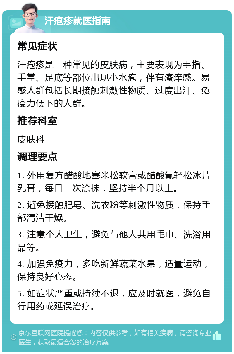 汗疱疹就医指南 常见症状 汗疱疹是一种常见的皮肤病，主要表现为手指、手掌、足底等部位出现小水疱，伴有瘙痒感。易感人群包括长期接触刺激性物质、过度出汗、免疫力低下的人群。 推荐科室 皮肤科 调理要点 1. 外用复方醋酸地塞米松软膏或醋酸氟轻松冰片乳膏，每日三次涂抹，坚持半个月以上。 2. 避免接触肥皂、洗衣粉等刺激性物质，保持手部清洁干燥。 3. 注意个人卫生，避免与他人共用毛巾、洗浴用品等。 4. 加强免疫力，多吃新鲜蔬菜水果，适量运动，保持良好心态。 5. 如症状严重或持续不退，应及时就医，避免自行用药或延误治疗。