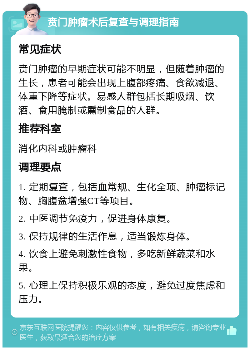 贲门肿瘤术后复查与调理指南 常见症状 贲门肿瘤的早期症状可能不明显，但随着肿瘤的生长，患者可能会出现上腹部疼痛、食欲减退、体重下降等症状。易感人群包括长期吸烟、饮酒、食用腌制或熏制食品的人群。 推荐科室 消化内科或肿瘤科 调理要点 1. 定期复查，包括血常规、生化全项、肿瘤标记物、胸腹盆增强CT等项目。 2. 中医调节免疫力，促进身体康复。 3. 保持规律的生活作息，适当锻炼身体。 4. 饮食上避免刺激性食物，多吃新鲜蔬菜和水果。 5. 心理上保持积极乐观的态度，避免过度焦虑和压力。