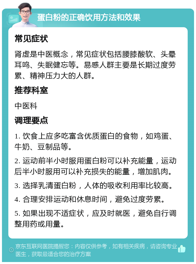 蛋白粉的正确饮用方法和效果 常见症状 肾虚是中医概念，常见症状包括腰膝酸软、头晕耳鸣、失眠健忘等。易感人群主要是长期过度劳累、精神压力大的人群。 推荐科室 中医科 调理要点 1. 饮食上应多吃富含优质蛋白的食物，如鸡蛋、牛奶、豆制品等。 2. 运动前半小时服用蛋白粉可以补充能量，运动后半小时服用可以补充损失的能量，增加肌肉。 3. 选择乳清蛋白粉，人体的吸收利用率比较高。 4. 合理安排运动和休息时间，避免过度劳累。 5. 如果出现不适症状，应及时就医，避免自行调整用药或用量。