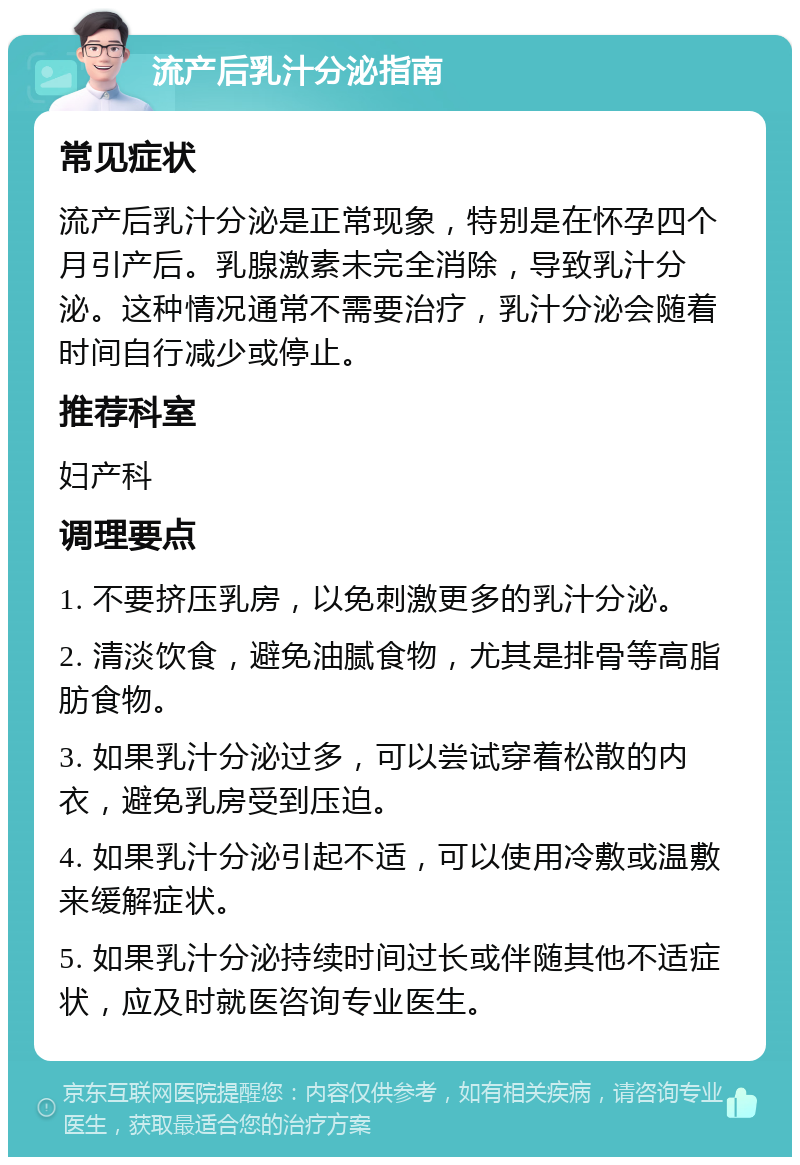 流产后乳汁分泌指南 常见症状 流产后乳汁分泌是正常现象，特别是在怀孕四个月引产后。乳腺激素未完全消除，导致乳汁分泌。这种情况通常不需要治疗，乳汁分泌会随着时间自行减少或停止。 推荐科室 妇产科 调理要点 1. 不要挤压乳房，以免刺激更多的乳汁分泌。 2. 清淡饮食，避免油腻食物，尤其是排骨等高脂肪食物。 3. 如果乳汁分泌过多，可以尝试穿着松散的内衣，避免乳房受到压迫。 4. 如果乳汁分泌引起不适，可以使用冷敷或温敷来缓解症状。 5. 如果乳汁分泌持续时间过长或伴随其他不适症状，应及时就医咨询专业医生。