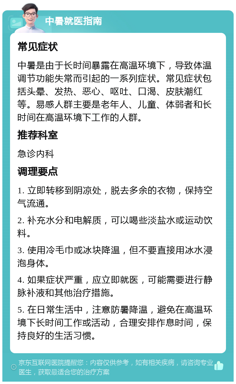 中暑就医指南 常见症状 中暑是由于长时间暴露在高温环境下，导致体温调节功能失常而引起的一系列症状。常见症状包括头晕、发热、恶心、呕吐、口渴、皮肤潮红等。易感人群主要是老年人、儿童、体弱者和长时间在高温环境下工作的人群。 推荐科室 急诊内科 调理要点 1. 立即转移到阴凉处，脱去多余的衣物，保持空气流通。 2. 补充水分和电解质，可以喝些淡盐水或运动饮料。 3. 使用冷毛巾或冰块降温，但不要直接用冰水浸泡身体。 4. 如果症状严重，应立即就医，可能需要进行静脉补液和其他治疗措施。 5. 在日常生活中，注意防暑降温，避免在高温环境下长时间工作或活动，合理安排作息时间，保持良好的生活习惯。