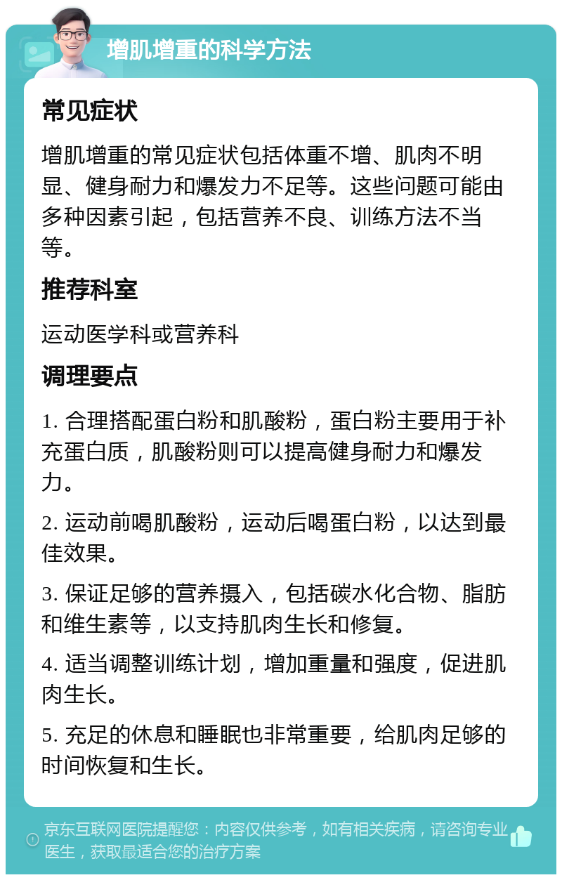 增肌增重的科学方法 常见症状 增肌增重的常见症状包括体重不增、肌肉不明显、健身耐力和爆发力不足等。这些问题可能由多种因素引起，包括营养不良、训练方法不当等。 推荐科室 运动医学科或营养科 调理要点 1. 合理搭配蛋白粉和肌酸粉，蛋白粉主要用于补充蛋白质，肌酸粉则可以提高健身耐力和爆发力。 2. 运动前喝肌酸粉，运动后喝蛋白粉，以达到最佳效果。 3. 保证足够的营养摄入，包括碳水化合物、脂肪和维生素等，以支持肌肉生长和修复。 4. 适当调整训练计划，增加重量和强度，促进肌肉生长。 5. 充足的休息和睡眠也非常重要，给肌肉足够的时间恢复和生长。