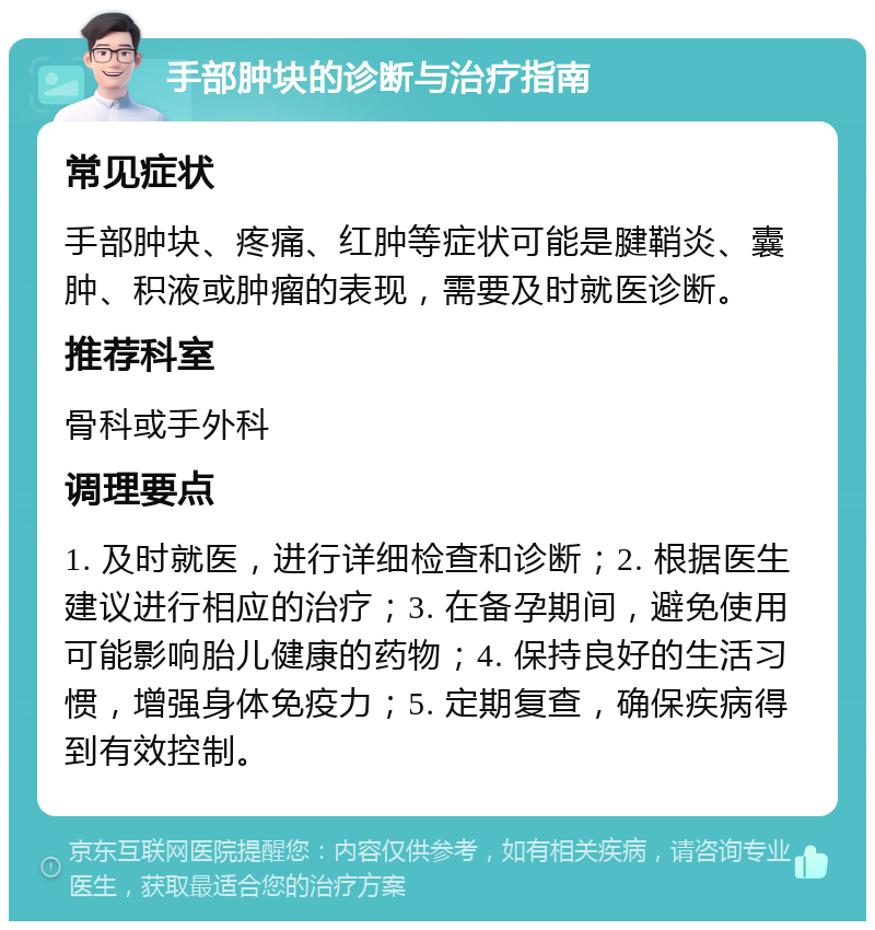 手部肿块的诊断与治疗指南 常见症状 手部肿块、疼痛、红肿等症状可能是腱鞘炎、囊肿、积液或肿瘤的表现，需要及时就医诊断。 推荐科室 骨科或手外科 调理要点 1. 及时就医，进行详细检查和诊断；2. 根据医生建议进行相应的治疗；3. 在备孕期间，避免使用可能影响胎儿健康的药物；4. 保持良好的生活习惯，增强身体免疫力；5. 定期复查，确保疾病得到有效控制。