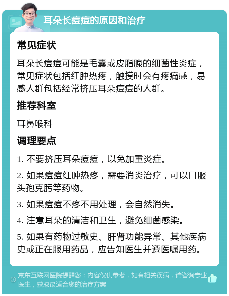 耳朵长痘痘的原因和治疗 常见症状 耳朵长痘痘可能是毛囊或皮脂腺的细菌性炎症，常见症状包括红肿热疼，触摸时会有疼痛感，易感人群包括经常挤压耳朵痘痘的人群。 推荐科室 耳鼻喉科 调理要点 1. 不要挤压耳朵痘痘，以免加重炎症。 2. 如果痘痘红肿热疼，需要消炎治疗，可以口服头孢克肟等药物。 3. 如果痘痘不疼不用处理，会自然消失。 4. 注意耳朵的清洁和卫生，避免细菌感染。 5. 如果有药物过敏史、肝肾功能异常、其他疾病史或正在服用药品，应告知医生并遵医嘱用药。